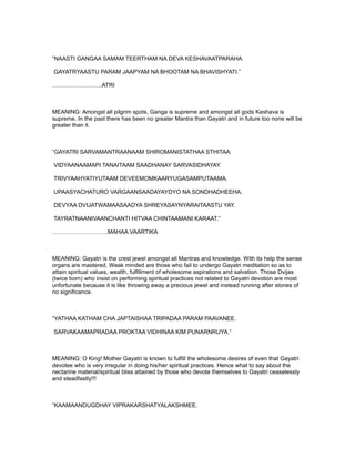 “NAASTI GANGAA SAMAM TEERTHAM NA DEVA KESHAVAATPARAHA.

GAYATRYAASTU PARAM JAAPYAM NA BHOOTAM NA BHAVISHYATI.”

……………………..ATRI



MEANING: Amongst all pilgrim spots, Ganga is supreme and amongst all gods Keshava is
supreme. In the past there has been no greater Mantra than Gayatri and in future too none will be
greater than it.



“GAYATRI SARVAMANTRAANAAM SHIROMANISTATHAA STHITAA.

VIDYAANAAMAPI TANAITAAM SAADHANAY SARVASIDHAYAY.

TRIVYAAHYATIYUTAAM DEVEEMOMKAARYUGASAMPUTAAMA.

UPAASYACHATURO VARGAANSAADAYAYDYO NA SONDHADHEEHA.

DEVYAA DVIJATWAMAASAADYA SHREYASAYNYARAITAASTU YAY.

TAYRATNAANIVAANCHANTI HITVAA CHINTAAMANI KARAAT.”

………………………..MAHAA VAARTIKA



MEANING: Gayatri is the crest jewel amongst all Mantras and knowledge. With its help the sense
organs are mastered. Weak minded are those who fail to undergo Gayatri meditation so as to
attain spiritual values, wealth, fulfillment of wholesome aspirations and salvation. Those Dvijas
(twice born) who insist on performing spiritual practices not related to Gayatri devotion are most
unfortunate because it is like throwing away a precious jewel and instead running after stones of
no significance.



“YATHAA KATHAM CHA JAPTAISHAA TRIPADAA PARAM PAAVANEE.

SARVAKAAMAPRADAA PROKTAA VIDHINAA KIM PUNARNRUYA.”



MEANING: O King! Mother Gayatri is known to fulfill the wholesome desires of even that Gayatri
devotee who is very irregular in doing his/her spiritual practices. Hence what to say about the
nectarine material/spiritual bliss attained by those who devote themselves to Gayatri ceaselessly
and steadfastly!!!



“KAAMAANDUGDHAY VIPRAKARSHATYALAKSHMEE.
 