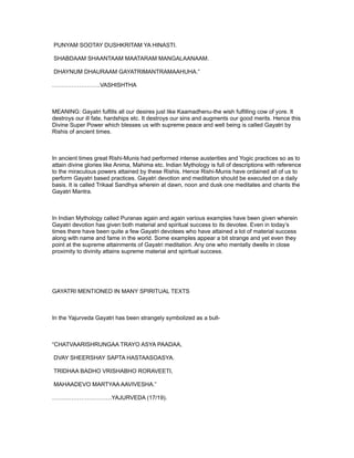 PUNYAM SOOTAY DUSHKRITAM YA HINASTI.

SHABDAAM SHAANTAAM MAATARAM MANGALAANAAM.

DHAYNUM DHAURAAM GAYATRIMANTRAMAAHUHA.”

…………………….VASHISHTHA



MEANING: Gayatri fulfills all our desires just like Kaamadhenu-the wish fulfilling cow of yore. It
destroys our ill fate, hardships etc. It destroys our sins and augments our good merits. Hence this
Divine Super Power which blesses us with supreme peace and well being is called Gayatri by
Rishis of ancient times.



In ancient times great Rishi-Munis had performed intense austerities and Yogic practices so as to
attain divine glories like Anima, Mahima etc. Indian Mythology is full of descriptions with reference
to the miraculous powers attained by these Rishis. Hence Rishi-Munis have ordained all of us to
perform Gayatri based practices. Gayatri devotion and meditation should be executed on a daily
basis. It is called Trikaal Sandhya wherein at dawn, noon and dusk one meditates and chants the
Gayatri Mantra.



In Indian Mythology called Puranas again and again various examples have been given wherein
Gayatri devotion has given both material and spiritual success to its devotee. Even in today’s
times there have been quite a few Gayatri devotees who have attained a lot of material success
along with name and fame in the world. Some examples appear a bit strange and yet even they
point at the supreme attainments of Gayatri meditation. Any one who mentally dwells in close
proximity to divinity attains supreme material and spiritual success.




GAYATRI MENTIONED IN MANY SPIRITUAL TEXTS



In the Yajurveda Gayatri has been strangely symbolized as a bull-



“CHATVAARISHRUNGAA TRAYO ASYA PAADAA,

DVAY SHEERSHAY SAPTA HASTAASOASYA.

TRIDHAA BADHO VRISHABHO RORAVEETI,

MAHAADEVO MARTYAA AAVIVESHA.”

………………………….YAJURVEDA (17/19).
 