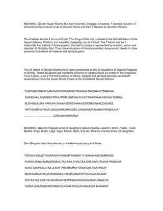 MEANING: Gayatri Super Mantra like that 4-horned, 3-legged, 2-headed, 7-handed (bound in 3
places) bull moos aloud so as to become divine and then it blesses its devotee infinitely.



The 4 Vedas are the 4 horns of a bull. The 3 legs of the bull correlate to the 8x3=24 letters of the
Gayatri Mantra. Wisdom and scientific knowledge are its 2 head. The 7 hands are the 7
Vyahvrittis that bestow 7 divine powers. It is tied to 3 places represented by wisdom, action and
devotion to Almighty God. Thus divine situations of divinity manifest. Anyone who dwells in close
proximity to it attains all material and spiritual gains.




The 24 letters of Gayatri Mantra have been symbolized as the 24 daughters of Daksha Prajapati
or divinity. These daughters got married to Dharma or righteousness as written in the scriptures.
Thus it gives us all a hint that a person of ethics, integrity and spiritual leanings can benefit
stupendously from the Super Divine Power of the 24 lettered Gayatri Mantra.



“CHATURVISHATI KANYAASHCHA SRISHTAVAANA DAKSHA UTTAMAHA.

SHRADHA LAKSHMEERDHUTISTUSHTIHA PUSHTIRMEDHAA KRIYAA TATHAA.

BUDHIRLAJJAA VAPUHA SHAANTIRRIDHIHA KEERTIRSWAYODASHEE.

PATNYARTHA PRATIJAAGRAHA DHARMO DAAKSHAAYANAHA PRABHUHA.”

……………………………GARUDA PURAANA



MEANING: Daksha Prajapati sired 24 daughters called shradha, Lakshmi, Dhriti, Pushti, Tushti,
Medha, Kriya, Budhi, Lajja, Vapu, Shanti, Ridhi, Kirti etc. Dharma married these 24 daughters.



Devi Bhagwat describes Anudan in the Ashwapati story as follows:



“TATAHA SAAVITRYUPAAKHYAANAM TANMAY VYAAKHYAATUMARHASI.

PURAA KENA SAMUDRABHUTAA SAA SHRUTAA CHA SHRUTAYHA PRASAHA.

KENA VAA POOJITAA LOKAY PRATHAMAY KAISHCHA VAA PARAY.

BRAHMANAA VEDAJANNANEE PRATHAMAYM POOJIVAA MUNAY.

DVITEEYAY CHA VEDAGANAISTATPASHCHAADISHAAM GANAYHA.

TADAA CHAASHWAPATIRBHOOPAHA POOJAYAAMAASA BHAARAT.
 