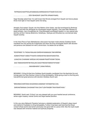 TATPASHCHAATPOOJAYAAMAASUVARNAASHCHTVAAR EVA CHA.”

…………………………DEVI BHAGWAT (SAVITRI UPAAKHYAAN).

Sage Naradaji asked God: It is well known that Shrutis emerged from Gayatri and hence please
throw more light on how Gayatri came into being.



Almighty God replied: Gayatri, the Holy Mother of the Vedas, was first worshipped by Brahmaji
(creator) and then the demigods too worshipped Gayatri regularly. They were later followed by
great scholars, men of austerities etc. King Ashwapati worshipped Gayatri in a very special way
and thus all the 4 Varnas (Brahmins, Kshatriyas, Vaishyas and Shudras) too commenced daily
Gayatri worship.



In the Vana Parva of epic Mahabharat a discussion has been made wherein Goddess Savitri
manifests from the sacred fire of Agnihotra and when the King worshipped Savitri with devotion
and penance she blessed him with a divine boon. Its details are as follows:



“ROOPINEE TU TADAA RAAJAN DARSHAYAAMAASA TAM NRIPAM.

AGNIHOTRAAT SAMUTTHAAYA HARSHAYNA MAHATAANVITAA.

UVAACHA CHAIINAM VARDAA VACHANAM PAARTHIVAM TADAA.

SAA TAMASHWAPATIM RAAJAN SAAVITREENIYAMOSTHITAAM.”

………………………….MAHABHARAT (VANA PARVA).



MEANING: O King! At that time Goddess Savitri tangibly manifested from the Agnihotra fire and
lovingly gave her Holy Darshan (vision) to King Ashwapathy. While giving a boon to the King who
had performed great penance with devotion Goddess Savitri said:



“BRAHMACHARYENA SHUDHENA DAMANAY NIYAMAYNA CHA.

SARVAATMANAA CHA BHAKTYAA CHA TUSHTAASMI TAVA PAARTHIVA.”



MEANING: Savitri said: O King! I am very pleased with you pure hearted sexual continence,
sense organ mastery, mental control and large hearted devotion.



In this very story Maharshi Parashar had given a detailed explanation of Gayatri’s deep import
and method of meditation to King Ashwapathy. Further it has been said here that the King’s
consort whose womb was barren previously now gave birth to a pious child. Also the royal couple
was blessed with immense material and spiritual prosperity.
 