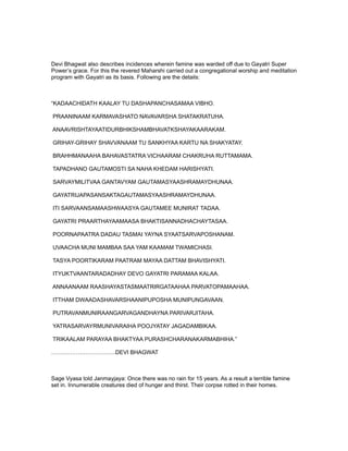 Devi Bhagwat also describes incidences wherein famine was warded off due to Gayatri Super
Power’s grace. For this the revered Maharshi carried out a congregational worship and meditation
program with Gayatri as its basis. Following are the details:



“KADAACHIDATH KAALAY TU DASHAPANCHASAMAA VIBHO.

PRAANINAAM KARMAVASHATO NAVAVARSHA SHATAKRATUHA.

ANAAVRISHTAYAATIDURBHIKSHAMBHAVATKSHAYAKAARAKAM.

GRIHAY-GRIHAY SHAVVANAAM TU SANKHYAA KARTU NA SHAKYATAY.

BRAHHMANAAHA BAHAVASTATRA VICHAARAM CHAKRUHA RUTTAMAMA.

TAPADHANO GAUTAMOSTI SA NAHA KHEDAM HARISHYATI.

SARVAYMILITVAA GANTAVYAM GAUTAMASYAASHRAMAYDHUNAA.

GAYATRIJAPASANSAKTAGAUTAMASYAASHRAMAYDHUNAA.

ITI SARVAANSAMAASHWAASYA GAUTAMEE MUNIRAT TADAA.

GAYATRI PRAARTHAYAAMAASA BHAKTISANNADHACHAYTASAA.

POORNAPAATRA DADAU TASMAI YAYNA SYAATSARVAPOSHANAM.

UVAACHA MUNI MAMBAA SAA YAM KAAMAM TWAMICHASI.

TASYA POORTIKARAM PAATRAM MAYAA DATTAM BHAVISHYATI.

ITYUKTVAANTARADADHAY DEVO GAYATRI PARAMAA KALAA.

ANNAANAAM RAASHAYASTASMAATRIRGATAAHAA PARVATOPAMAAHAA.

ITTHAM DWAADASHAVARSHAANIPUPOSHA MUNIPUNGAVAAN.

PUTRAVANMUNIRAANGARVAGANDHAYNA PARIVARJITAHA.

YATRASARVAYRMUNIVARAIHA POOJYATAY JAGADAMBIKAA.

TRIKAALAM PARAYAA BHAKTYAA PURASHCHARANAKARMABHIHA.”

…………………………….DEVI BHAGWAT



Sage Vyasa told Janmayjaya: Once there was no rain for 15 years. As a result a terrible famine
set in. Innumerable creatures died of hunger and thirst. Their corpse rotted in their homes.
 