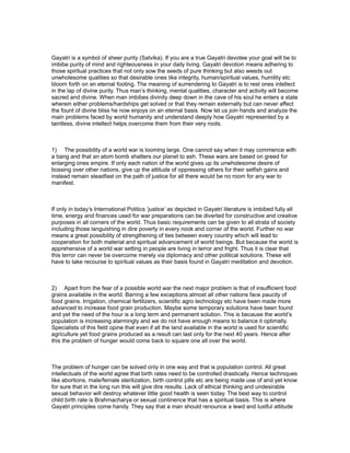 Gayatri is a symbol of sheer purity (Satvika). If you are a true Gayatri devotee your goal will be to
imbibe purity of mind and righteousness in your daily living. Gayatri devotion means adhering to
those spiritual practices that not only sow the seeds of pure thinking but also weeds out
unwholesome qualities so that desirable ones like integrity, human/spiritual values, humility etc
bloom forth on an eternal footing. The meaning of surrendering to Gayatri is to rest ones intellect
in the lap of divine purity. Thus man’s thinking, mental qualities, character and activity will become
sacred and divine. When man imbibes divinity deep down in the cave of his soul he enters a state
wherein either problems/hardships get solved or that they remain externally but can never affect
the fount of divine bliss he now enjoys on an eternal basis. Now let us join hands and analyze the
main problems faced by world humanity and understand deeply how Gayatri represented by a
taintless, divine intellect helps overcome them from their very roots.



1) The possibility of a world war is looming large. One cannot say when it may commence with
a bang and that an atom bomb shatters our planet to ash. These wars are based on greed for
enlarging ones empire. If only each nation of the world gives up its unwholesome desire of
bossing over other nations, give up the attitude of oppressing others for their selfish gains and
instead remain steadfast on the path of justice for all there would be no room for any war to
manifest.



If only in today’s International Politics ‘justice’ as depicted in Gayatri literature is imbibed fully all
time, energy and finances used for war preparations can be diverted for constructive and creative
purposes in all corners of the world. Thus basic requirements can be given to all strata of society
including those languishing in dire poverty in every nook and corner of the world. Further no war
means a great possibility of strengthening of ties between every country which will lead to
cooperation for both material and spiritual advancement of world beings. But because the world is
apprehensive of a world war setting in people are living in terror and fright. Thus it is clear that
this terror can never be overcome merely via diplomacy and other political solutions. These will
have to take recourse to spiritual values as their basis found in Gayatri meditation and devotion.



2) Apart from the fear of a possible world war the next major problem is that of insufficient food
grains available in the world. Barring a few exceptions almost all other nations face paucity of
food grains. Irrigation, chemical fertilizers, scientific agro technology etc have been made more
advanced to increase food grain production. Maybe some temporary solutions have been found
and yet the need of the hour is a long term and permanent solution. This is because the world’s
population is increasing alarmingly and we do not have enough means to balance it optimally.
Specialists of this field opine that even if all the land available in the world is used for scientific
agriculture yet food grains produced as a result can last only for the next 40 years. Hence after
this the problem of hunger would come back to square one all over the world.



The problem of hunger can be solved only in one way and that is population control. All great
intellectuals of the world agree that birth rates need to be controlled drastically. Hence techniques
like abortions, male/female sterilization, birth control pills etc are being made use of and yet know
for sure that in the long run this will give dire results. Lack of ethical thinking and undesirable
sexual behavior will destroy whatever little good health is seen today. The best way to control
child birth rate is Brahmacharya or sexual continence that has a spiritual basis. This is where
Gayatri principles come handy. They say that a man should renounce a lewd and lustful attitude
 
