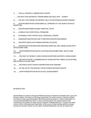 1)……..THE ALL POWERFUL OMNIPOTENT GAYATRI

……..THE PATH THAT DEFINITELY TRANSFORMS OUR SOUL INTO                  DIVINITY

2)……..THE KEY THAT OPENS THE INFINITE VAULT OF MYSTERIOUS DIVINE POWERS

3)……..GAYATRI MEDITATION OVERCOMES ALL SORROWS OF THE WORLD WITHOUT
EXCEPTION

4)……..GAYATRI MENTIONED IN MANY SPIRITUAL TEXTS

5)……..A SINGLE SOLUTION FOR ALL PROBLEMS

6)……..ATTAINING A VERY POTENT SOUL FORCE/WILL POWER

7)……..HARDSHIPS DESTROYED DUE TO MOTHER GAYATRI’S BLESSINGS

8)……..GAYATRI’S GRACE IN ATTAINING MATERIAL SUCCESS

9)……..GAYATRI DEVOTION BESTOWS MATERIAL/SPIRITUAL WELL BEING ALONG WITH
WHOLESOME FAME

10)……..GAYATRI MEDITATION HELPS US ATTAIN WHOLESOME FAME, WEALTH AND
SUCCESS

11)……..THE HEAT OF WORDLY LIVING COOLED IN MOTHER GAYATRI’S LOVING SHADE

12)……..MOTHER GAYATRI- A COMBINATION OF DIVINE NECTAR, PARAS (TOUCHSTONE)
AND A WISHFULFILLING TREE

13)……..MOTHER’S AFFECTIONATE INSPIRATIONS IN MY DREAMS

14)……..IN THE LAP OF THE INFINTELY AFFECTIONATE MOTHER GAYATRI

15)……..GAYATRI MEDITATION HELPS IN SOUL ADVANCEMENT




INTRODUCTION



Gayatri Mantra is supreme amongst all Mantras because it bestows its devotees with a pure and
focused intellect. According to Chandogya Upanishad, this entire cosmos is Gayatri-manifest.
According to India’s great philosopher Adi Shankaracharya Gayatri is a direct manifestation of
non-dual (Advaita) Brahman (God or cosmic consciousness). Any spiritual aspirant who
understands and imbibes the deep imports of Gayatri meditation/devotion ‘conquers’ the entire
cosmos (refer to Brihadaranyak Upanishad). When a pure minded devotee performs Gayatri
worship and devotion he/she not only attains God/Self Realization but also all material and
 