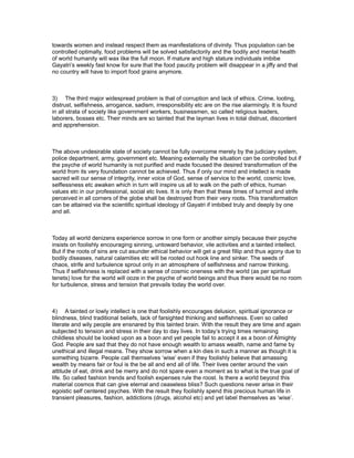 towards women and instead respect them as manifestations of divinity. Thus population can be
controlled optimally, food problems will be solved satisfactorily and the bodily and mental health
of world humanity will wax like the full moon. If mature and high stature individuals imbibe
Gayatri’s weekly fast know for sure that the food paucity problem will disappear in a jiffy and that
no country will have to import food grains anymore.



3) The third major widespread problem is that of corruption and lack of ethics. Crime, looting,
distrust, selfishness, arrogance, sadism, irresponsibility etc are on the rise alarmingly. It is found
in all strata of society like government workers, businessmen, so called religious leaders,
laborers, bosses etc. Their minds are so tainted that the layman lives in total distrust, discontent
and apprehension.



The above undesirable state of society cannot be fully overcome merely by the judiciary system,
police department, army, government etc. Meaning externally the situation can be controlled but if
the psyche of world humanity is not purified and made focused the desired transformation of the
world from its very foundation cannot be achieved. Thus if only our mind and intellect is made
sacred will our sense of integrity, inner voice of God, sense of service to the world, cosmic love,
selflessness etc awaken which in turn will inspire us all to walk on the path of ethics, human
values etc in our professional, social etc lives. It is only then that these times of turmoil and strife
perceived in all corners of the globe shall be destroyed from their very roots. This transformation
can be attained via the scientific spiritual ideology of Gayatri if imbibed truly and deeply by one
and all.



Today all world denizens experience sorrow in one form or another simply because their psyche
insists on foolishly encouraging sinning, untoward behavior, vile activities and a tainted intellect.
But if the roots of sins are cut asunder ethical behavior will get a great fillip and thus agony due to
bodily diseases, natural calamities etc will be rooted out hook line and sinker. The seeds of
chaos, strife and turbulence sprout only in an atmosphere of selfishness and narrow thinking.
Thus if selfishness is replaced with a sense of cosmic oneness with the world (as per spiritual
tenets) love for the world will ooze in the psyche of world beings and thus there would be no room
for turbulence, stress and tension that prevails today the world over.



4) A tainted or lowly intellect is one that foolishly encourages delusion, spiritual ignorance or
blindness, blind traditional beliefs, lack of farsighted thinking and selfishness. Even so called
literate and wily people are ensnared by this tainted brain. With the result they are time and again
subjected to tension and stress in their day to day lives. In today’s trying times remaining
childless should be looked upon as a boon and yet people fail to accept it as a boon of Almighty
God. People are sad that they do not have enough wealth to amass wealth, name and fame by
unethical and illegal means. They show sorrow when a kin dies in such a manner as though it is
something bizarre. People call themselves ‘wise’ even if they foolishly believe that amassing
wealth by means fair or foul is the be all and end all of life. Their lives center around the vain
attitude of eat, drink and be merry and do not spare even a moment as to what is the true goal of
life. So called fashion trends and foolish expenses rule the roost. Is there a world beyond this
material cosmos that can give eternal and ceaseless bliss? Such questions never arise in their
egoistic self centered psyches. With the result they foolishly spend this precious human life in
transient pleasures, fashion, addictions (drugs, alcohol etc) and yet label themselves as ‘wise’.
 