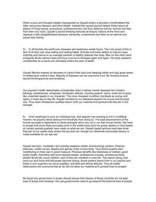 When a pure and focused intellect represented by Gayatri enters a devotee’s mind/intellect the
latter renounces delusion and blind beliefs. Instead this sacred psyche deeply thinks about all
aspect of living (social, economical, professional etc) and thus destroys sorrow, worries and fear
from their very roots. Gayatri’s sacred thinking removes all illusory notions of the mind and
replaces it with straightforward behavior, tranquility, contentment and bliss on an eternal and
pause less footing.



5) In all families the world over diseases and weakness wreak havoc. The root cause of this is
lack of control over ones eating and resting habits. Animals and birds adhere to nature’s laws
implicitly and hence on an average maintain a healthy disease free body. Man on the other hand
arrogantly flouts nature’s laws and thus is prone to illnesses again and again. His body weakens
considerably as a result and ultimately enters the jaws of death.



Gayatri Mantra inspires its devotees to control their food and sleeping habits and lays great stress
on adhering to nature’s laws. Majority of diseases can be overcome if our life revolves around
sacred thinking/activity and simplicity.



Our psyche’s health deteriorates considerably when it allows mental diseases like irritation,
lethargy, carelessness, stinginess, bombastic attitude, insulting speech, worry, wrath etc to grow
like unwanted weeds in our character. This inner diseased condition manifests as sorrow and
agony in ones day to day life. Gayatri transforms our diseased psyche into a pure and focused
one. Thus when wholesome qualities bloom forth our material and spiritual lives flourish in full
strength.



6) Inner weakness is such an individual lack, that despite man wanting to act in a befitting
manner, his psychic taints obstruct him forcefully from doing so. The total advancement of the
human principle is dependent on those precepts which are not in our frail human hands. We have
to accept that since these principles exist in the subtle body (and not gross) destiny or God based
on certain special qualities have made us what we are. Gayatri based spiritual exercises enter
that part of our subtle body where the key that can change our otherwise irrevocable destiny is
made available for our apt use.



Gayatri devotion, meditation and worship awakens certain secret energy centers, Chakras,
plexuses, subtle nerves, Naadis and glands of the human body. Thus divine powers start
manifesting on their own in great measure. Precious benefits like sharpness of intellect, good
bodily health, friendship with pure hearted people, professional success, wholesome fame,
blissful family life, pious children, lack of foes etc manifest in ones life. The reason being, that
once our soul force and will-power become strong, divine powers bloom forth in our psyche and
these in turn augment our pious qualities, activities and ethical attitude. Thus all subtle
obstructions are overcome that so far did not allow our material and spiritual lives to prosper.



No doubt any government in power should ensure that citizens of those countries do not lead
lives of stress and hardship. And yet governments need to go beyond the external lives of people
 