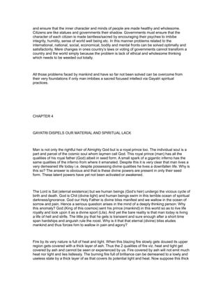 and ensure that the inner character and minds of people are made healthy and wholesome.
Citizens are like statues and governments their shadow. Governments must ensure that the
character of each citizen is made taintless/sacred by encouraging their psyches to imbibe
integrity, humility, sense of world well being etc. In this manner problems related to the
international, national, social, economical, bodily and mental fronts can be solved optimally and
satisfactorily. Mere changes in ones country’s laws or voting of governments cannot transform a
country and the world simply because the problem is lack of ethical and wholesome thinking
which needs to be weeded out totally.



All those problems faced by mankind and have so far not been solved can be overcome from
their very foundations if only man imbibes a sacred focused intellect via Gayatri spiritual
practices.




CHAPTER 4



GAYATRI DISPELS OUR MATERIAL AND SPIRITUAL LACK



Man is not only the rightful heir of Almighty God but is a royal prince too. The individual soul is a
part and parcel of the cosmic soul whom laymen call God. This royal prince (man) has all the
qualities of his royal father (God) albeit in seed form. A small spark of a gigantic inferno has the
same qualities of the inferno from where it emanated. Despite this it is very clear that man lives a
very demeaned life today i.e. despite possessing divine qualities he lives a downfallen life. Why is
this so? The answer is obvious and that is these divine powers are present in only their seed
form. These latent powers have yet not been activated or awakened.



The Lord is Sat (eternal existence) but we human beings (God’s heir) undergo the vicious cycle of
birth and death. God is Chit (divine light) and human beings swim in this terrible ocean of spiritual
darkness/ignorance. God our Holy Father is divine bliss manifest and we wallow in the ocean of
sorrow and pain. Hence a serious question arises in the mind of a deeply thinking person: Why
this anomaly? God (King of this cosmos) sent his prince (mankind) in this world so as to live life
royally and look upon it as a divine sport (Lila). And yet the bare reality is that man today is living
a life of hell and strife. The little joy that he gets is transient and sure enough after a short time
span hardships and anguish rule the roost. Why is it that that eternal (divine) bliss eludes
mankind and thus forces him to wallow in pain and agony?



Fire by its very nature is full of heat and light. When this blazing fire slowly gets doused its upper
region gets covered with a thick layer of ash. Thus the 2 qualities of fire viz. heat and light get
covered by ash and cannot be seen or experienced by us. Fire covered by ash will not emit much
heat nor light and lies listlessly. The burning fire full of brilliance can be demeaned to a lowly and
useless state by a thick layer of as that covers its potential light and heat. Now suppose this thick
 