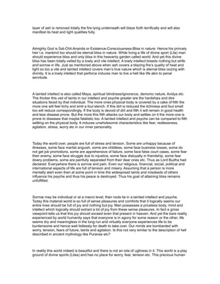 layer of ash is removed totally the fire lying underneath will blaze forth terrifically and will also
manifest its heat and light qualities fully.



Almighty God is Sat-Chit-Ananda or Existence-Consciousness-Bliss in nature. Hence his princely
heir i.e. mankind too should be eternal bliss in nature. While living a life of divine sport (Lila) man
should experience bliss and only bliss in this heavenly garden called world. And yet this divine
bliss has been totally veiled by a lowly and vile intellect. A lowly intellect breeds nothing but strife
and sorrow in life. Just as mentioned above when ash covers a blazing fire’s quality of heat and
light so too a vile and tainted intellect covers man’s true nature which is eternal bliss oozing with
divinity. It is a lowly intellect that perforce induces man to live a hell like life akin to penal
servitude.



A tainted intellect is also called Maya, spiritual blindness/ignorance, demonic nature, Avidya etc.
The thicker this veil of taints in our intellect and psyche greater are the hardships and dire
situations faced by that individual. The more ones physical body is covered by a cake of filth the
more one will feel itchy and emit a foul stench. If this dirt is reduced the itchiness and foul smell
too will reduce correspondingly. If the body is devoid of dirt and filth it will remain in good health
and less disease prone. But the more this filth attacks our body and settles on it the more one is
prone to diseases that maybe fatalistic too. A tainted intellect and psyche can be compared to filth
settling on the physical body. It induces unwholesome characteristics like fear, restlessness,
agitation, stress, worry etc in our inner personality.



Today the world over, people are full of stress and tension. Some are unhappy because of
illnesses, some face marital anguish, some are childless, some face business losses, some do
not get job promotions, some are apprehensive of failure, some face false court cases, some fear
their enemy, some face struggle due to injustice, some face disloyalty in friendship, some fear
dowry problems, some are painfully separated from their dear ones etc. Thus as Lord Budha had
declared: Everywhere there is sorrow and pain. Even our religious, financial, social, political and
international aspects of life are full of tension and misery. Assuming that a person is more
mentally alert even then at some point in time the widespread taints and misdeeds of others
influence his psyche and thus his peace is destroyed. Thus his goal of attaining bliss remains
unfulfilled.



Sorrow may be individual or at a macro level; their roots lie in a tainted intellect and psyche.
Today this material world is so full of sense pleasures and comforts that it logically seems our
entire lives should be full of joy and nothing but joy. Man possesses a priceless body, mind and
intellect which logically should extract a lot of joy from these sense pleasures. In fact a gross
viewpoint tells us that this joy should exceed even that present in heaven. And yet the bare reality
experienced by world humanity says that everyone is in agony for some reason or the other, life
seems dry and meaningless in the long run and virtually everyone experiences life to be
burdensome and hence wait listlessly for death to take over. Our minds are bombarded with
worry, tension, fears of future, taints and agitation. Is this not very similar to the description of hell
described in ancient mythology like Puranas etc?



In reality this world indeed is beautiful and there is not an iota of ugliness in it. This world is a play
ground of divine sports (Lilas) and has no place for worry, fear, tension etc. This precious human
 