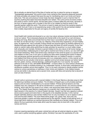 life is actually an eternal fount of the bliss of nectar and has no place for sorrow or anguish.
“Swargaadapi gareeyasee”-this world is even more nectarine than heavenly pleasures because
all those principles are present that pave the way for manifesting zest in our minds and hence
daily lives. This rare and precious human body has been designed in such a manner that if it
touches anything that object becomes beautiful and radiant. The Lord’s prince (humans) enters
this world to revel in divine sports. He has been given a chariot called this rare body, servants in
the form of sense organs and a minister in the form of an intellect so that he revels in this
beautiful garden called the world. This prince is meant to taste and touch the nectarine beauty of
this world. And yet if man is not experiencing nectar in this world it his vile and tainted intellect
that is totally responsible for the pain and agony of worldly life faced by him.



Good health both mental and physical is our very true nature whereas mental and physical illness
is not our nature. This is because physical and mental strife is the result of our own erroneous
thinking and living. Birds and animals that live their lives in accordance with nature’s laws made
for them do not fall sick day in and day out. Majority of the times they experience a fit and healthy
body. As against this, man is actually inviting mental and physical agony by foolishly adhering to a
lifestyle that goes against the very grain of natural laws laid down for world humanity. If only man
sticks to nature’s laws while performing his daily activities he would be in a much better shape
both physically and mentally. Similarly a sacred intellect is the very nature of all human beings. A
pure and taintless intellect/psyche is God’s gift to mankind and hence is divine, our very birth right
and nectar bestowing. When God sends every individual in this world he gives us a sacred mind
and intellect so that it can in turn give us nothing but bliss while contacting this world of objects.
And yet because spiritual ignorance and blindness take over our intellect it results in a psyche
and intellect that thinks and acts erroneously and in an undesirable manner. In this manner at the
mental level too we actually invite tension, agitation and turmoil simply because we harbor taints
like lust, greed, avarice, criminal leanings, unethical thoughts etc in our psyche. Our psyche
adheres to the law of “ALL OR NONE RESPONSE”. It means either our mind harbors wholesome
thoughts or insists on foolishly thinking in an undesirable manner. In short both unwholesome and
wholesome qualities cannot exist together. Thus it is for each individual to decide whether he/she
wishes to nurture sacredness or lowliness in their minds and intellects. A vile intellect breeds
sorrow and strife in abundance and a sacred mind, oozes with bliss and serenity that is devoid of
even an iota of tension.



Gayatri verily is synonymous with a sacred intellect. In this Super Mantra a devotee prays to God
for attaining a taintless and pure intellect. The 24 letters of Gayatri give us 24 priceless spiritual
lessons and are direct manifestations of a sacred intellect. If these spiritual lessons are fully
imbibed ones very viewpoint in life will be transformed in a sacred manner. Our previous tainted
thinking, which was the root cause of our misery, now renounces these taints so as to attain
purity. The Gayatri Super Mantra’s designing is so scientific that it helps activate innumerable
latent powers in the psyche of a mature Gayatri devotee. Gayatri has that rare capacity to attract
divine cosmic powers and store them in the psyche of its steadfast devotee. In this manner
Gayatri definitely destroys ones tainted intellect from its very foundation so as to replace it with a
pure and focused intellect. The more these taints (anger, lust, greed, fear, worry etc) are
overcome greater is peace and bliss experienced by the aspirant. Gayatri is that eternal torch of
divine light which destroys our spiritual ignorance that manifests as a tainted intellect. Thus man
attains his true supremely divine state which was the reason why he took birth in this world of
names and forms.



A person wearing spectacles with green colored lens will see all external objects as green. If the
color used is yellow everything appears yellow. Similarly if we wear the spectacles of a vile
 