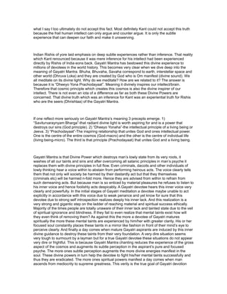what I say I too ultimately do not accept this fact. Most definitely Kant could not accept this truth
because the frail human intellect can only argue and counter argue. It is only the subtle
experience that can deepen our faith and make it unswerving.



Indian Rishis of yore laid emphasis on deep subtle experiences rather than inference. That reality
which Kant renounced because it was mere inference for his intellect had been experienced
directly by Rishis of India eons back. Gayatri Mantra has bestowed this divine experience to
millions of devotees in the world history. This becomes very clear when we dive deep into the
meaning of Gayatri Mantra. Bhuha, Bhuvaha, Savaha correspond to earth, interstellar space and
other world (Dhruva Loka) and they are created by God who is Om manifest (divine sound). We
all meditate on its divine light. Why do we meditate? How are we related to it? The answer is
because it is “Dheeyo Yona Prachodayaat”. Meaning it divinely inspires our intellect/brain.
Therefore that cosmic principle which creates this cosmos is also the divine inspirer of our
intellect. There is not even an iota of a difference as far as both these Divine Powers are
concerned. That divine truth which was an inference for Kant was an experiential truth for Rishis
who are the seers (Dhrishtaa) of the Gayatri Mantra.



If one reflect more seriously on Gayatri Mantra’s meaning 3 precepts emerge. 1)
“Saviturvaraynyam Bharga”-that radiant divine light is worth aspiring for and is a power that
destroys our sins (God principle). 2) “Dheeyo Yonaha”-the intellectual principle of a living being or
Jeeva. 3) “Prachodayaat”-The inspiring relationship that unites God and ones intellectual power.
One is the centre of the entire cosmos (God-macro) and the other is the centre of individual life
(living being-micro). The third is that principle (Prachodayaat) that unites God and a living being.



Gayatri Mantra is that Divine Power which destroys man’s lowly state from its very roots, it
washes of all our taints and sins and after overcoming all satanic principles in man’s psyche it
replaces them with divine principles in full flow. Even criminals, dacoits and other individuals of
lowly thinking hear a voice within to abstain from performing heinous acts. The voice clearly tells
them that not only will society be harmed by their dastardly act but that they themselves
(criminals etc) will be harmed n-fold more. Hence they are advised from within to refrain from
such demeaning acts. But because man is so enticed by material pleasures he refuses to listen to
his inner voice and hence foolishly acts despicably. A Gayatri devotee hears this inner voice very
clearly and powerfully. In the initial stages of Gayatri meditation a devotee maybe unable to act
explicitly in accordance with this voice due to weak penance and yet know for sure that this
devotee due to strong self introspection realizes deeply his inner lack. And this realization is a
very strong and gigantic step on the ladder of reaching material and spiritual success ethically.
Majority of the times people are totally unaware of their inner lack and tainted state due to the veil
of spiritual ignorance and blindness. If they fail to even realize that mental taints exist how will
they even think of removing them? As against this the more a devotee of Gayatri matures
spiritually the more these mental taints are experienced by him/her with greater clarity. His or her
focused soul constantly places these taints in a mirror like fashion in front of their mind’s eye to
perceive clearly. And finally a day comes when mature Gayatri aspirants are induced by this inner
divine guidance to destroy these taints from their very foundation. A very dire situation seems
very tough to surmount by a layman but for a true Gayatri devotee these situations do not appear
very dire or frightful. This is because Gayatri Mantra chanting reduces the experience of the gross
aspect of the cosmos and augments its subtle perception in the aspirant’s pure and focused
psyche. The more ones subtle perception augments the more divine energies manifest in the
soul. These divine powers in turn help the devotee to fight his/her mental taints successfully and
thus they are eradicated. The more ones spiritual powers manifest a day comes when man
ascends from mediocrity to supreme greatness. This verily is the true goal of Gayatri devotion
 