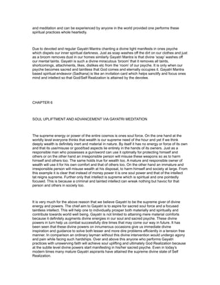 and meditation and can be experienced by anyone in the world provided one performs these
spiritual practices whole heartedly.



Due to devoted and regular Gayatri Mantra chanting a divine light manifests in ones psyche
which dispels our inner spiritual darkness. Just as soap washes off the dirt on our clothes and just
as a broom removes dust in our homes similarly Gayatri Mantra is that divine ‘soap’ washes off
our mental taints. Gayatri is such a divine miraculous ‘broom’ that it removes all taints,
shortcomings, attachments, likes, dislikes etc from the ‘room’ of our psyche. It is only when our
psyche becomes sacred and taintless that God comes and eternally occupies it. Gayatri Mantra
based spiritual endeavor (Sadhana) is like an invitation card which helps sanctify and focus ones
mind and intellect so that God/Self Realization is attained by the devotee.




CHAPTER 6



SOUL UPLIFTMENT AND ADVANCEMENT VIA GAYATRI MEDITATION



The supreme energy or power of the entire cosmos is ones soul force. On the one hand at the
worldly level everyone thinks that wealth is our supreme need of the hour and yet if we think
deeply wealth is definitely inert and material in nature. By itself it has no energy or force of its own
and that its use/misuse or good/bad aspects lie entirely in the hands of its owners. Just as a
responsible man who possesses a gun/sword can use it optimally for protecting himself and
others or on the other hand an irresponsible person will misuse these weapons so as to harm
himself and others too. The same holds true for wealth too. A mature and responsible owner of
wealth will use it for his own comfort and that of others too. On the other hand an immature and
irresponsible person will misuse wealth at his disposal, to harm himself and society at large. From
this example it is clear that instead of money power it is one soul power and that of the intellect
tat reigns supreme. Further only that intellect is supreme which is spiritual and one pointedly
focused. This is because a criminal and tainted intellect can wreak nothing but havoc for that
person and others in society too.



It is very much for the above reason that we believe Gayatri to be the supreme giver of divine
energy and powers. The chief aim to Gayatri is to aspire for sacred soul force and a focused
taintless intellect. This will help one to individually prosper both materially and spiritually and
contribute towards world well being. Gayatri is not limited to attaining mere material comforts
because it definitely augments divine energies in our soul and sacred psyche. These divine
powers in turn help us combat successfully dire times that may come our way in future. It has
been seen that these divine powers on innumerous occasions give us immediate divine
inspiration and guidance to solve both lesser and more dire problems efficiently in a tension free
manner. In comparison an ordinary layman without this divine intervention would undergo agony
and pain while facing such hardships. Over and above this anyone who performs Gayatri
practices with unswerving faith will achieve soul uplifting and ultimately God Realization because
at the subtle level divine powers start manifesting in his/her sacred psyche. Even in today’s
modern times many mature Gayatri aspirants have attained the supreme divine state of Self
Realization.
 