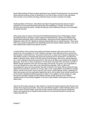 Swami Manohardasji of Deenva region performed many Gayatri Purashcharanas. He opined that
these spiritual practices proved so beneficial for him that he does not wish to even talk about
them just like a very shrewd and stingy millionaire does not wish to disclose his assets.



Kaathiyaa Baba of Vrindavan, Udiya Baba and Swami Gangeshwaranandji (devoid of gross
eyesight) all commenced spiritual practices after first meditating on Gayatri. And thus their
penance gave amazing results. Virtually all Acharyas of the Vaishnava sect lay a lot of emphasis
on Gayatri devotion.



Other great saints of modern times like Pandit Balbhadraji Brahmachari of Nawabganj, Swami
Devdarshananadji of Sahranpur, Saint Yoganand of Bulandshaher, recluse and realized saint
Swami Brahmarshidasji, Bihar’s Saint Anashaktaji, Yajnacharya Pandit Jagganath Shastri ‘OM’,
Rajgadha’s Saint Hari Om Tatsatji etc attained great benefits due to Gayatri devotion. There have
been many saintly householders who steadfastly performed Gayatri based austerities. Thus all of
them attained both material and spiritual success.



I myself (Author of this e-book) have performed Gayatri practices right since youth and it has
become the very foundation of my life. Whatever success I have attained as far as overcoming
bad thoughts, mental distortions, vile psychic imprints etc is solely due to Gayatri’s blessings. It is
Holy Mother Gayatri’s compassionate grace that augments divine sentiments in true Brahmins,
belief in righteous duties, sense of service (Seva) to world beings, self control, self introspection
etc. I have undergone extremely trying times in life and yet all these were warded off by Gayatri’s
blessings. There are so many incidences in my life which are proof of this and hence my faith in
Mother Gayatri augments more and more by leaps and bounds. Of course, it is not possible for
me to give details of so many other such extraordinary examples. With my effort and
encouragement many have pursued the holy path of Gayatri and it goes without saying that they
attained soul purification, aversion for sinning, faith in truth, augmentation of wholesome qualities
(ethics, service to the world, cosmic love etc), self control, sacred attitude, theism, awakening of
latent soul powers and true spirituality. Maybe they did or did not attain other worldly benefits and
yet all of them definitely benefited spiritually. Further if one cogitates over this deeply it is clear
that spiritual benefits outweigh worldly benefits infinitely simply because all the material
wealth/success of the world put together is not even a pale shadow of the potency of spiritual
attainments.



Hence we will humbly request our dear readers to commence Gayatri practices with devotion and
witness their stupendous benefits. Those who seek Mother Gayatri’s shelter definitely attain purity
of mind, sense of discrimination (right and wrong), positive thinking and execute wholesome
deeds. Soul awakening via Gayatri practices gives not only spiritual benefits but worldly and
material benefits too.




Chapter 7
 