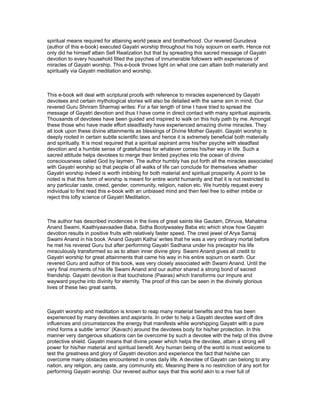 spiritual means required for attaining world peace and brotherhood. Our revered Gurudeva
(author of this e-book) executed Gayatri worship throughout his holy sojourn on earth. Hence not
only did he himself attain Self Realization but that by spreading this sacred message of Gayatri
devotion to every household filled the psyches of innumerable followers with experiences of
miracles of Gayatri worship. This e-book throws light on what one can attain both materially and
spiritually via Gayatri meditation and worship.



This e-book will deal with scriptural proofs with reference to miracles experienced by Gayatri
devotees and certain mythological stories will also be detailed with the same aim in mind. Our
revered Guru Shriram Sharmaji writes: For a fair length of time I have tried to spread the
message of Gayatri devotion and thus I have come in direct contact with many spiritual aspirants.
Thousands of devotees have been guided and inspired to walk on this holy path by me. Amongst
these those who have made effort steadfastly have experienced amazing divine miracles. They
all look upon these divine attainments as blessings of Divine Mother Gayatri. Gayatri worship is
deeply rooted in certain subtle scientific laws and hence it is extremely beneficial both materially
and spiritually. It is most required that a spiritual aspirant arms his/her psyche with steadfast
devotion and a humble sense of gratefulness for whatever comes his/her way in life. Such a
sacred attitude helps devotees to merge their limited psyches into the ocean of divine
consciousness called God by laymen. The author humbly has put forth all the miracles associated
with Gayatri worship so that people of all walks of life can conclude for themselves whether
Gayatri worship indeed is worth imbibing for both material and spiritual prosperity. A point to be
noted is that this form of worship is meant for entire world humanity and that it is not restricted to
any particular caste, creed, gender, community, religion, nation etc. We humbly request every
individual to first read this e-book with an unbiased mind and then feel free to either imbibe or
reject this lofty science of Gayatri Meditation.



The author has described incidences in the lives of great saints like Gautam, Dhruva, Mahatma
Anand Swami, Kaathiyaavaadee Baba, Sidha Bootywaaley Baba etc which show how Gayatri
devotion results in positive fruits with relatively faster speed. The crest jewel of Arya Samaj
Swami Anand in his book ‘Anand Gayatri Katha’ writes that he was a very ordinary mortal before
he met his revered Guru but after performing Gayatri Sadhana under his preceptor his life
miraculously transformed so as to attain inner divine glory. Swami Anand gives all credit to
Gayatri worship for great attainments that came his way in his entire sojourn on earth. Our
revered Guru and author of this book, was very closely associated with Swami Anand. Until the
very final moments of his life Swami Anand and our author shared a strong bond of sacred
friendship. Gayatri devotion is that touchstone (Paaras) which transforms our impure and
wayward psyche into divinity for eternity. The proof of this can be seen in the divinely glorious
lives of these two great saints.



Gayatri worship and meditation is known to reap many material benefits and this has been
experienced by many devotees and aspirants. In order to help a Gayatri devotee ward off dire
influences and circumstances the energy that manifests while worshipping Gayatri with a pure
mind forms a subtle ‘armor’ (Kavach) around the devotees body for his/her protection. In this
manner very dangerous situations can be overcome by such a devotee with the help of this divine
protective shield. Gayatri means that divine power which helps the devotee, attain a strong will
power for his/her material and spiritual benefit. Any human being of the world is most welcome to
test the greatness and glory of Gayatri devotion and experience the fact that he/she can
overcome many obstacles encountered in ones daily life. A devotee of Gayatri can belong to any
nation, any religion, any caste, any community etc. Meaning there is no restriction of any sort for
performing Gayatri worship. Our revered author says that this world akin to a river full of
 