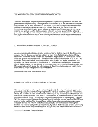 THE VISIBLE RESULTS OF GAYATRI MEDITATION/DEVOTION



There are many forms of spiritual practices apart from Gayatri which give results only after the
practices are completed totally. Meaning even if for example 90% of the practices are completed
the results will not be seen because 10% yet remain incomplete. In fact sometimes incomplete
spiritual endeavors can cause harm too to its follower. As against this Gayatri practices
immediately start influencing the gross, subtle and causal body of its devotee and thus many
material and spiritual benefits start manifesting relatively early and speedily. In the following
paragraphs we will give such examples which will prove that there are so many benefits attained
via Gayatri meditation which would under ordinary circumstances prove impossible to achieve.




ATTAINING A VERY POTENT SOUL FORCE/WILL POWER



An unbearable digestive disease created an intense fear of death in my mind. Gayatri devotion
ensured that this disease and fear did not dare to even think of attacking me. Hence I firmly
resolved to help make others aware in this world about the greatness of Gayatri Super Power
which can give us total fearlessness. I commenced this sacred task in 1972 A.D. up till 1977 A.D.
and every year this endeavor would take gigantic leaps forward. But a year later I faced such
situations that my sacred mission virtually came to a grinding halt. Hence I again beseeched
Mother Gayatri to pour her divine grace on my mission and thus my soul force augmented n-fold.
My magazine too which spread the holy message of Gayatri meditation was now read by twice
the number of people who previously subscribed to it.

---------------Kanval Dhar Sahu, Madva (India)




END OF THE TRADITION OF SACRIFICIAL SLAUGHTER



This incident took place in Anvagadh Naikee village (India). Once I got the sacred opportunity of
performing a Gayatri Anushthan (religious program). No doubt Mother Gayatri has pulled me out
of very dire situations but this time I resolved not to pray for any personal gain. The problem was
that among descendents of a royal family of past there was an unwholesome tradition of offering
sacrifices to Mother Durga. During one such ritual I prayed intensely to the Goddess: O Mother!
Why do you accept such heinous slaughters offered to you in the name of sacrifice (Bali)? Please
end this terrible tradition. The 8th day (Durga Ashtami) dawned and amazingly everyone was
witness to the fact that not only on that auspicious day but forever this sacrificial slaughter
tradition was banned totally in this ex-royal family. My faith in Mother Gayatri became unswerving
because clearly it was her potent energy that brought about the above desirable transformation.

----------------Ramdayal Yadav Anvagadh
 