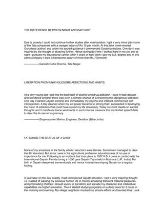 THE DIFFERENCE BETWEEN NIGHT AND DAYLIGHT



Due to poverty I could not continue further studies after matriculation. I got a very minor job in one
of the Tata companies with a meager salary of Rs 15 per month. At that time I met revered
Gurudeva (author) and under his sacred guidance I commenced Gayatri practices. One day I was
inspired by the thought of studying further. Hence during day time I worked hard in my job and at
night I pursued my educational carrier. After 4 years of hard work I got my B.A. degree and in this
same company I draw a handsome salary of more than Rs 700/month.

-----------------Ganesh Datta Sharma, Tata Nagar




LIBERATION FROM UNWHOLESOME ADDICTIONS AND HABITS



At a very young age I got into the bad habit of alcohol and drug addiction. I was in total despair
and wondered whether there was even a remote chance of overcoming this dangerous addiction.
One day I started Gayatri worship and immediately my psyche and intellect commenced self
introspection. A day dawned when my will power became so strong that I succeeded in destroying
the mesh of addiction that could have ruined my life absolutely. Today my mind dwells on sacred
thoughts and it manifests divine sentiments in such intense measure that my limited speech fails
to describe its sacred supremacy.

-----------------Shyamsunder Mishra, Engineer, Devdhar (Bihar,India)




I ATTAINED THE STATUS OF A CHIEF



None of my ancestors in the family which I was born were literate. Somehow I managed to clear
the 4th standard. But since I was in the agricultural profession education was of no use or
importance for me. Following is an incident that took place in 1957 A.D. I came in contact with the
International Gayatri Family during a 1000 pyre Gayatri Yajna held in Mathura (U.P., India). My
faith in Gayatri deepened tremendously and hence I started worshiping Gayatri on a regular
footing.



A year later on the day exactly I had commenced Gayatri devotion, I got a very inspiring thought
i.e. instead of wasting my precious human life in merely amassing transient material pleasures
and procreating children I should aspire to transform and elevate my character and intellectual
capabilities via higher education. Thus I started studying regularly on a daily basis for 2 hours in
the morning and evening. My village neighbors mocked my sincere efforts and taunted thus: Look
 