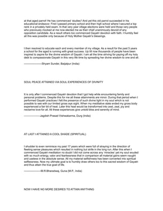 at that aged parrot! He has commenced ‘studies’! And yet this old parrot succeeded in his
educational endeavor. First I passed primary school and then high school where I secured a top
rank in a privately held exam. In that very year village elections were held and those very people
who previously mocked at me now elected me as their chief unanimously devoid of any
opposition candidate. As a result others too commenced Gayatri devotion with faith. I humbly feel
all this was possible only because of Holy Mother Gayatri’s blessings.



I then resolved to educate each and every member of my village. As a result for the past 5 years
a school for the aged is running with great success. Up till now thousands of people have been
inspired to aspire for the divine wisdom of Gayatri. I am all the time striving for paying off my holy
debt to compassionate Gayatri in this very life time by spreading her divine wisdom to one and all.

--------------------Shyam Sunder, Baijalpur (India)




SOUL PEACE ATTAINED VIA SOUL EXPERIENCES OF DIVINITY



It is only after I commenced Gayatri devotion that I got help while encountering family and
personal problems. Despite this for me all these attainments are minor. During that period when I
performed Gayatri practices I felt the presence of such divine light in my soul which is not
possible to see with our limited gross eye sight. When my meditative state ended my gross body
experienced a fair bit of heat. Later this heat would be transformed into zest, zeal, joy and
nectarine love for all. All these experiences give untold bliss and serenity of mind.

------------------Jagdish Prasad Vishwakarma, Durg (India)




AT LAST I ATTAINED A COOL SHADE (SPIRITUAL)



I shudder to even reminisce my past 17 years which were full of straying in the direction of
fleeting sense pleasures which resulted in nothing but strife in the long run. After this when I
commenced Gayatri meditation no doubt I did not come across any ‘miracles’ yet my soul exuded
with so much energy, valor and fearlessness that in comparison all material gains seem naught
and useless in the absolute sense. All my material selfishness has been converted into spiritual
selflessness. Now my ultimate goal is to humbly draw others too to this sacred wisdom of Gayatri
and thus attain the true goal of life.

-------------------M.R.Bharadwaj, Guna (M.P., India)




NOW I HAVE NO MORE DESIRES TO ATTAIN ANYTHING
 