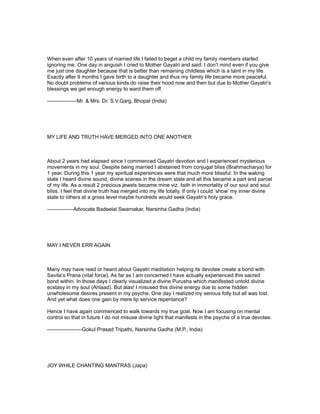 When even after 10 years of married life I failed to beget a child my family members started
ignoring me. One day in anguish I cried to Mother Gayatri and said: I don’t mind even if you give
me just one daughter because that is better than remaining childless which is a taint in my life.
Exactly after 9 months I gave birth to a daughter and thus my family life became more peaceful.
No doubt problems of various kinds do raise their hood now and then but due to Mother Gayatri’s
blessings we get enough energy to ward them off.

-----------------Mr. & Mrs. Dr. S.V.Garg, Bhopal (India)




MY LIFE AND TRUTH HAVE MERGED INTO ONE ANOTHER



About 2 years had elapsed since I commenced Gayatri devotion and I experienced mysterious
movements in my soul. Despite being married I abstained from conjugal bliss (Brahmacharya) for
1 year. During this 1 year my spiritual experiences were that much more blissful. In the waking
state I heard divine sound, divine scenes in the dream state and all this became a part and parcel
of my life. As a result 2 precious jewels became mine viz. faith in immortality of our soul and soul
bliss. I feel that divine truth has merged into my life totally. If only I could ‘show’ my inner divine
state to others at a gross level maybe hundreds would seek Gayatri’s holy grace.

---------------Advocate Badeelal Swarnakar, Narsinha Gadha (India)




MAY I NEVER ERR AGAIN



Many may have read or heard about Gayatri meditation helping its devotee create a bond with
Savita’s Prana (vital force). As far as I am concerned I have actually experienced this sacred
bond within. In those days I clearly visualized a divine Purusha which manifested untold divine
ecstasy in my soul (Ahlaad). But alas! I misused this divine energy due to some hidden
unwholesome desires present in my psyche. One day I realized my serious folly but all was lost.
And yet what does one gain by mere lip service repentance?

Hence I have again commenced to walk towards my true goal. Now I am focusing on mental
control so that in future I do not misuse divine light that manifests in the psyche of a true devotee.

--------------------Gokul Prasad Tripathi, Narsinha Gadha (M.P., India)




JOY WHILE CHANTING MANTRAS (Japa)
 
