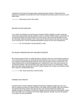 I experience divine bliss and ecstasy while undergoing Gayatri practices. While performing
practices to strengthen and sanctify the Pranas I actually feel Gurudeva (author) to be by my side
albeit subtly.

------------------Ramswarup Tiwari, Kota (India)




MOTHER GAYATRI SAVED ME



I am a doctor by profession and yet because of regular Gayatri meditation my life is slowly but
surely being subtly guided towards sainthood. Once in my dream Mother Gayatri commanded me
to remove one person who was working for me from his job. This command hounded me a lot
and ultimately I acted accordingly. Later I came to know that this person was planning cunningly
to ruin my family life. Truly the compassionate Mother rescued me from dire consequences.

------------------Dr. N.G.Chaudhari, Kansaa Bel (M.P., India)




MY DOUBTS VANISHED AND FAITH BECAME STEADFAST



My revered husband off and on visited Shantikunj, Haridwar, India. As a result doubts cropped up
in my mind that lest he gave up his family life and donned the ochre robe our marital bliss would
end. Inwardly I experienced anguish because of this serious doubt. And yet one day when I too
visited Shantikunj all my doubts disappeared and I realized that it was I who was erring and not
my beloved husband. I felt very bad that it was I who was the cause of my mental agony. Today
agony has been totally replaced by firm faith in Mother Gayatri and I humbly try and inspire others
too to seek her compassionate grace.

------------------Mrs. Vinay Chaturvedi, Lucknow (India)




INVISIBLE HELP AND AID



A Gayatri Family member called Mr. Bhagirath Prasad Gaur (Balagav village) was very much
keen on setting up a branch of Gayatri Family in his village. Hence a Gayatri Yajna (fire sacrifice)
and spiritual discourse program was planned. But I was worried whether the speaker was
capable enough or not because if not then the villagers would shy away from this program. At that
time I got a letter from an organizer from Sirali village saying Mr. Vasudev would be the speaker.
To an extent my worry diminished.
 