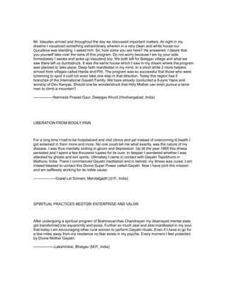 Mr. Vasudev arrived and throughout the day we discussed important matters. At night in my
dreams I visualized something extraordinary wherein in a very clean and white house our
Gurudeva was standing. I asked him: Sir, how come you are here? He answered: I desire that
you yourself take over the reins of this program. Do not worry because I am by your side.
Immediately I awoke and woke up Vasudevji too. We both left for Balagav village and what we
saw there left us dumbstruck. It was the same house which I saw in my dream where the program
was planned to take place. Deep faith manifested in my mind. In a short while 2 more helpers
arrived from villages called Harda and Pirli. The program was so successful that those who were
scheming to spoil it culd not even take one step in that direction. Today this region has 5
branches of the International Gayatri Family. We have already conducted a 9-pyre Yajna and
worship of Dev Kanyas. Should one be wonderstruck that Holy Mother can even pursue a lame
man to climb a mountain?

----------------Narmada Prasad Gaur, Deepgav Khurd (Hoshangabad, India)




LIBERATION FROM BODILY PAIN



For a long time I had to be hospitalized and visit clinics and yet instead of overcoming ill health I
got entwined in them more and more. No one could tell me what exactly, was the nature of my
disease. I was thus mentally sinking in gloom and depression. Up till the year 1965 this illness
persisted and I spent a few thousand rupees for its cure. In despair I wondered whether I was
attacked by ghosts and evil spirits. Ultimately I came in contact with Gayatri Tapobhumi in
Mathura, India. There I commenced Gayatri meditation and lo behold, my illness was cured. I am
indeed blessed to contact this Divine Super Power called Gayatri. Now I have joint this mission
and am selflessly working for its noble cause.

------------------Gopal Lal Somani, Mandalgadh (U.P., India)




SPIRITUAL PRACTICES BESTOW ENTERPRISE AND VALOR



After undergoing a spiritual program of Brahmavarchas Chandrayan my disarrayed mental state
got transformed into equanimity and poise. Further so much zeal and zest manifested in my soul
that today I am encouraging other rural women to perform Gayatri rituals. Even if I have to go for
a few miles away from my residence no fear exists in my psyche. Every moment I feel protected
by Divine Mother Gayatri.

-----------------Lakshmibai, Bhatgav (M.P., India)
 