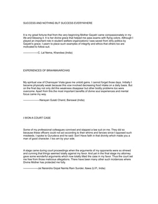 SUCCESS AND NOTHING BUT SUCCESS EVERYWHERE



It is my great fortune that from the very beginning Mother Gayatri came compassionately in my
life and blessing it. It is her divine grace that helped me pass exams with flying colors. Although I
played an important role in student welfare organizations I was saved from dirty politics by
Gayatri’s grace. I yearn to place such examples of integrity and ethics that others too are
motivated to follow suit.

-----------------C. Lal Nema, Khandwa (India)




EXPERIENCES OF BRAHMAVARCHAS



My spiritual vow of Chanrayan Vrata gave me untold gains. I cannot forget those days. Initially I
became physically weak because this vow involved decreasing food intake on a daily basis. But
on the final day not only did this weakness disappear but other bodily problems too were
overcome. Apart from this the most important benefits of divine soul experiences and mental
focus came my way.

-------------------Narayan Gulab Chand, Banswal (India)




I WON A COURT CASE



Some of my professional colleagues connived and slapped a law suit on me. They did so
because these officers could not act according to their whims and fancies since I opposed such
misdeeds. I spoke to Gurudeva and he said: Son! Have faith in that divinity which made you a
man of good character. I too am by your side.



A stage came during court proceedings when the arguments of my opponents were so shrewd
and cunning that things seemed totally against my favor. And yet in the final stage my attorney
gave some wonderful arguments which now totally tilted the case in my favor. Thus the court set
me free from those malicious allegations. There have been many other such incidences where
Divine Mother has protected me fully.

-----------------Jai Narandra Gopal Namla Ram Sunder, Itawa (U.P., India)
 
