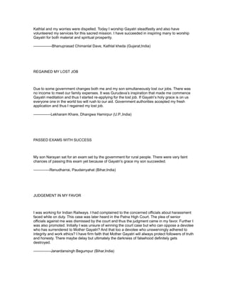 Kathlal and my worries were dispelled. Today I worship Gayatri steadfastly and also have
volunteered my services for this sacred mission. I have succeeded in inspiring many to worship
Gayatri for both material and spiritual prosperity.

---------------Bhanuprasad Chimanlal Dave, Kathlal kheda (Gujarat,India)




REGAINED MY LOST JOB



Due to some government changes both me and my son simultaneously lost our jobs. There was
no income to meet our family expenses. It was Gurudeva’s inspiration that made me commence
Gayatri meditation and thus I started re-applying for the lost job. If Gayatri’s holy grace is on us
everyone one in the world too will rush to our aid. Government authorities accepted my fresh
application and thus I regained my lost job.

--------------Lekharam Khare, Dhangwa Hamirpur (U.P.,India)




PASSED EXAMS WITH SUCCESS



My son Narayan sat for an exam set by the government for rural people. There were very faint
chances of passing this exam yet because of Gayatri’s grace my son succeeded.

-------------Renudharrai, Paudainyahat (Bihar,India)




JUDGEMENT IN MY FAVOR



I was working for Indian Railways. I had complained to the concerned officials about harassment
faced while on duty. This case was later heard in the Patna High Court. The plea of senior
officials against me was dismissed by the court and thus the judgment came in my favor. Further I
was also promoted. Initially I was unsure of winning the court case but who can oppose a devotee
who has surrendered to Mother Gayatri? And that too a devotee who unswervingly adhered to
integrity and work ethics? I have firm faith that Mother Gayatri will always protect followers of truth
and honesty. There maybe delay but ultimately the darkness of falsehood definitely gets
destroyed.

--------------Janardansingh Begumpur (Bihar,India)
 