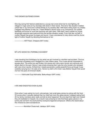 THE CROWD QUITENED DOWN



One day during Holi festival celebrations a young man erred which led to mob fighting. All
villagers in rage came at my doorstep with sticks in their hands. This terror like situation instilled
untold fear in my mind and I rushed blindly to my worship altar. With tears rolling down my cheeks
I begged Holy Mother to help me. I heard Mother’s divine voice in my conscience: Go outside
fearlessly and know for sure that everyone will calm down. With faith I went outside my house.
Amazingly everyone was quiet and thus the terrible situation ended. From that day my faith in
mother Gayatri has grown by leaps and bound. I have volunteered to help others avail the divine
light of mother Gayatri by devoting themselves to her.

------------------M.P.Tiwari, Chatpara (M.P.,India)




MY LIFE SAVED IN A TERRIBLE ACCIDENT



I was traveling from Ambikapur by bus when we got involved in a terrible road accident. The bus
overturned completely and it dragged for a few meters away. Thus it was almost impossible to
escape alive. The entire bus was broken into pieces and many were injured very seriously and
others died on the spot. Hence it was simply amazing that I was the only traveler who escaped
with very minor injuries. At that time I clearly perceived a subtle powerful force as though it was
carefully carrying me in its safe arms. Hence my faith is firm that it was Mother Gayatri that saved
me from the jaws of imminent death.

-------------Vishnudatt Gupt Adhivakta, Baikunthapur (M.P.,India)




I ATE AND DIGESTED EVEN GLASS



Once when I was eating my lunch unknowingly I ate small glass pieces too along with the food.
Of course when I actually realized that my meal had more tiny glass pieces I stopped eating food.
All my family members were really worried at what happened. No one slept that night and instead
they all meditated on Gayatri. As a result it was amazing to note that these glass pieces in my
tummy did not harm me at all and thus everyone regained composure. Others who heard about
this miracle too were wonderstruck.

-----------------Murlidhar Chaturvedi, Jabalpur (M.P.,India)
 
