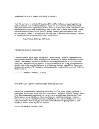 JOB PROMOTION DUE TO MOTHER GAYATRI’S GRACE



From the day I came in contact with Gurudeva Shriram Sharma I started regularly performing
spiritual practices. I am very blessed because my life has been positively transformed. Initially I
got a job in a farm based organization (Dhanva, India) for Rupees 65 a month. I also worked hard
to get a promotion. In a short time span I got a job in State Bank of Indore, as a cashier. There I
earned a salary of Rupees 650 per month. It is sheer Gayatri’s grace that gave me such a big
promotion within 2 years. I can never repay this debt I owe to Gayatri and yet I show my gratitude
by spreading Gayatri’s holy precepts to others bereft of them.

----------------Gopal Paliwal, Bhikangav (M.P.,India)




PROTECTED DURING ACCIDENTS



Certain incidents in my life egged me to pursue Gayatri worship. Once it so happened that my
skirt caught fire and it was almost as though I was about to die. In another accident the rickshaw
in which I was traveling banged into another car. In another incident some pick pockets robbed
some cash I was carrying in my purse but to my great relief some sort of fear prompted them to
drop the cash on the ground while fleeing. In all these dire situations it was Mother Gayatri who
affectionately saved me. My heart oozes with ecstasy at the very thought of how much the Divine
Mother loves me.

------------------Pramila, Lucknow (U.P., India)




WHO CAN HURT A DEVOTEE PROTECTED BY DIVINE GRACE?



Some of the villagers where I dwelt made secret plans to kill me. It was virtually impossible to
escape their demonic ploy. Under such dire circumstances I latched on to Mother Gayatri’s grace.
Even Gurudeva assured protection to me. He sent me an amulet to wear for protection. Truly
Mother’s grace saw to it that these villagers’ evil intention was foiled completely. I also was
blessed when my wife’s deadly illness was warded off and when my lost child returned home
safely. How can we think of straying away from Gayatri whose divine grace protects us each
moment of our life? She is my one and only idol.

--------------B.D.Kukreti, Varanasi (India)
 