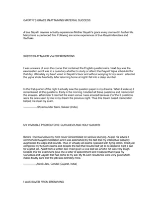GAYATRI’S GRACE IN ATTAINING MATERIAL SUCCESS



A true Gayatri devotee actually experiences Mother Gayatri’s grace every moment in his/her life.
Many have experienced this. Following are some experiences of true Gayatri devotees and
Sadhaks:




SUCCESS ATTAINED VIA PREMONITIONS



I was unaware of even the course that contained the English questionnaire. Next day was the
examination and I was in a quandary whether to study or attend the Gayatri Yajna scheduled for
that day. Ultimately my heart voted in Gayatri’s favor and without worrying for my exam I attended
the yajna whole heartedly. After returning home at night I fell into a deep slumber.



In the first quarter of the night I actually saw the question paper in my dreams. When I woke up I
remembered all the questions. Early in the morning I studied all these questions and memorized
the answers. When later I reached the exam venue I was amazed because 2 of the 5 questions
were the ones seen by me in my dream the previous night. Thus this dream based premonition
helped me clear my exam.

----------------Shyamsunder Saini, Sakeer (India)




MY INVISIBLE PROTECTORS: GURUDEVA AND HOLY GAYATRI



Before I met Gurudeva my mind never concentrated on serious studying. As per his advice I
commenced Gayatri meditation and I was astonished by the fact that my intellectual capacity
augmented by leaps and bounds. Thus in virtually all exams I passed with flying colors. I had just
completed my M.Com exams and despite the fact that results had yet to be declared I got a call
for a good job. Apart from a written test I had given a viva test too which I felt was very tough.
Despite this the examiners gave me a letter of appointment and I realized that it was my
Gurudeva and Gayatri that had come to my aid. My M.Com results too were very good which
made doubly sure that the job was definitely mine.

---------------Ashok Jani, Gondal (Gujarat, India)




I WAS SAVED FROM DROWNING
 