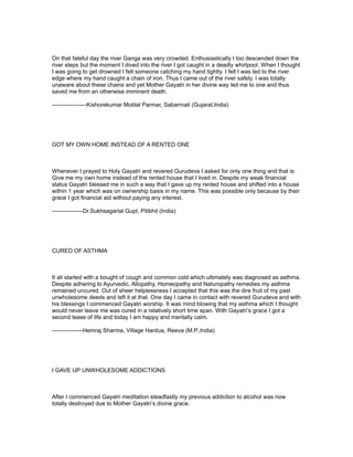 On that fateful day the river Ganga was very crowded. Enthusiastically I too descended down the
river steps but the moment I dived into the river I got caught in a deadly whirlpool. When I thought
I was going to get drowned I felt someone catching my hand tightly. I felt I was led to the river
edge where my hand caught a chain of iron. Thus I came out of the river safely. I was totally
unaware about these chains and yet Mother Gayatri in her divine way led me to one and thus
saved me from an otherwise imminent death.

------------------Kishorekumar Motilal Parmar, Sabarmati (Gujarat,India)




GOT MY OWN HOME INSTEAD OF A RENTED ONE



Whenever I prayed to Holy Gayatri and revered Gurudeva I asked for only one thing and that is:
Give me my own home instead of the rented house that I lived in. Despite my weak financial
status Gayatri blessed me in such a way that I gave up my rented house and shifted into a house
within 1 year which was on ownership basis in my name. This was possible only because by their
grace I got financial aid without paying any interest.

----------------Dr.Sukhsagarlal Gupt, Pilibhit (India)




CURED OF ASTHMA



It all started with a bought of cough and common cold which ultimately was diagnosed as asthma.
Despite adhering to Ayurvedic, Allopathy, Homeopathy and Naturopathy remedies my asthma
remained uncured. Out of sheer helplessness I accepted that this was the dire fruit of my past
unwholesome deeds and left it at that. One day I came in contact with revered Gurudeva and with
his blessings I commenced Gayatri worship. It was mind blowing that my asthma which I thought
would never leave me was cured in a relatively short time span. With Gayatri’s grace I got a
second lease of life and today I am happy and mentally calm.

----------------Hemraj Sharma, Village Hardua, Reeva (M.P.,India)




I GAVE UP UNWHOLESOME ADDICTIONS



After I commenced Gayatri meditation steadfastly my previous addiction to alcohol was now
totally destroyed due to Mother Gayatri’s divine grace.
 
