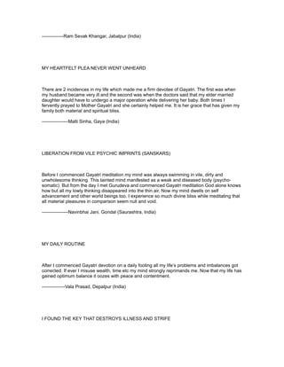 --------------Ram Sevak Khangar, Jabalpur (India)




MY HEARTFELT PLEA NEVER WENT UNHEARD



There are 2 incidences in my life which made me a firm devotee of Gayatri. The first was when
my husband became very ill and the second was when the doctors said that my elder married
daughter would have to undergo a major operation while delivering her baby. Both times I
fervently prayed to Mother Gayatri and she certainly helped me. It is her grace that has given my
family both material and spiritual bliss.

-----------------Malti Sinha, Gaya (India)




LIBERATION FROM VILE PSYCHIC IMPRINTS (SANSKARS)



Before I commenced Gayatri meditation my mind was always swimming in vile, dirty and
unwholesome thinking. This tainted mind manifested as a weak and diseased body (psycho-
somatic). But from the day I met Gurudeva and commenced Gayatri meditation God alone knows
how but all my lowly thinking disappeared into the thin air. Now my mind dwells on self
advancement and other world beings too. I experience so much divine bliss while meditating that
all material pleasures in comparison seem null and void.

-----------------Navinbhai Jani, Gondal (Saurashtra, India)




MY DAILY ROUTINE



After I commenced Gayatri devotion on a daily footing all my life’s problems and imbalances got
corrected. If ever I misuse wealth, time etc my mind strongly reprimands me. Now that my life has
gained optimum balance it oozes with peace and contentment.

---------------Vala Prasad, Depalpur (India)




I FOUND THE KEY THAT DESTROYS ILLNESS AND STRIFE
 