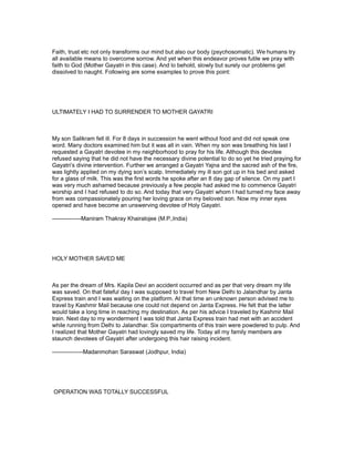 Faith, trust etc not only transforms our mind but also our body (psychosomatic). We humans try
all available means to overcome sorrow. And yet when this endeavor proves futile we pray with
faith to God (Mother Gayatri in this case). And lo behold, slowly but surely our problems get
dissolved to naught. Following are some examples to prove this point:




ULTIMATELY I HAD TO SURRENDER TO MOTHER GAYATRI



My son Salikram fell ill. For 8 days in succession he went without food and did not speak one
word. Many doctors examined him but it was all in vain. When my son was breathing his last I
requested a Gayatri devotee in my neighborhood to pray for his life. Although this devotee
refused saying that he did not have the necessary divine potential to do so yet he tried praying for
Gayatri’s divine intervention. Further we arranged a Gayatri Yajna and the sacred ash of the fire,
was lightly applied on my dying son’s scalp. Immediately my ill son got up in his bed and asked
for a glass of milk. This was the first words he spoke after an 8 day gap of silence. On my part I
was very much ashamed because previously a few people had asked me to commence Gayatri
worship and I had refused to do so. And today that very Gayatri whom I had turned my face away
from was compassionately pouring her loving grace on my beloved son. Now my inner eyes
opened and have become an unswerving devotee of Holy Gayatri.

---------------Maniram Thakray Khairalojee (M.P.,India)




HOLY MOTHER SAVED ME



As per the dream of Mrs. Kapila Devi an accident occurred and as per that very dream my life
was saved. On that fateful day I was supposed to travel from New Delhi to Jalandhar by Janta
Express train and I was waiting on the platform. At that time an unknown person advised me to
travel by Kashmir Mail because one could not depend on Janta Express. He felt that the latter
would take a long time in reaching my destination. As per his advice I traveled by Kashmir Mail
train. Next day to my wonderment I was told that Janta Express train had met with an accident
while running from Delhi to Jalandhar. Six compartments of this train were powdered to pulp. And
I realized that Mother Gayatri had lovingly saved my life. Today all my family members are
staunch devotees of Gayatri after undergoing this hair raising incident.

----------------Madanmohan Saraswat (Jodhpur, India)




OPERATION WAS TOTALLY SUCCESSFUL
 