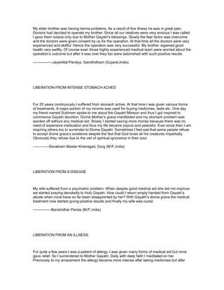 My elder brother was having hernia problems. As a result of this illness he was in great pain.
Doctors had decided to operate my brother. Since all our relatives were very anxious I was called.
I gave them solace only due to Mother Gayatri’s blessings. Slowly the fear factor was overcome
and the doctors were given consent by us for the operation. At that time all the doctors were very
experienced and skillful. Hence the operation was very successful. My brother regained good
health very swiftly. Of course even those highly experienced medical team were worried about the
operation’s outcome but after it was over they too were astonished with such positive results.

----------------Jayantilal Pandya, Gandhidham (Gujarat,India)




LIBERATION FROM INTENSE STOMACH ACHES



For 20 years continuously I suffered from stomach aches. At that time I was given various forms
of treatments. A major portion of my income was used for buying medicines, tests etc. One day
my friend named Sukhram spoke to me about the Gayatri Mission and thus I got inspired to
commence Gayatri devotion. Divine Mother’s grace manifested and my stomach problem was
warded off without any medical aid. Slowly I started saving more money because there was no
need of expensive medication and thus my life became joyous and peaceful. Ever since then I am
inspiring others too to surrender to Divine Gayatri. Sometimes I feel sad that some people refuse
to accept divine grace’s existence despite the fact that God loves all his creatures impartially.
Obviously they refuse due to the veil of spiritual ignorance in their soul.

-------------Sevakram Master Khairagad, Durg (M.P.,India)




LIBERATION FROM A DISEASE



My wife suffered from a psychiatric problem. When despite good medical aid she did not improve
we started praying devotedly to Holy Gayatri. How could I return empty handed from Gayatri’s
abode when none have so far been disappointed by her? With Gayatri’s divine grace the medical
treatment now started giving positive results and finally my wife was cured.

---------------Banshidhar Panda (M.P.,India)




LIBERATION FROM AN ILLNESS



For quite a few years I was a patient of allergy. I was given many forms of medical aid but none
gave relief. So I surrendered to Mother Gayatri. Daily with deep faith I meditated on her.
Previously to my amazement the allergy became more intense after taking medicines but after
 