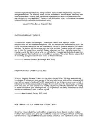 commencing spiritual practices my allergy condition improved a lot despite taking very minor
dosage of medicine. The attending doctor too was wonderstruck with this event. Hence my faith
in the Mother of the Universe grew manifold as days passed by. How could I keep this divine
grace limited only to my well being? Therefore I started inspiring others too to devote themselves
to Gayatri for both material and spiritual well being.

----------------Jayant C. Patel, Baroda (Gujarat, India)




OVERCOMING DEADLY CANCER



Shardabai who worked in Badhnagar’s Civil Hospital suffered from 3rd stage cancer.
Hospitalization and required treatment proved futile. For 3 months this treatment was given. The
cancer became so deadly that she was given radium therapy for 3 days at a stretch just to keep
her alive. The doctors said that an operation was most required. Everyone feared this operation
and its risks. On my part I was sure Holy Gayatri will protect her. Thus I started an Anushthan
(ritual program). Call it a miracle or what you will but when the doctor conducted tests again they
astonishingly said that now there was no need for an operation. The cancer disease was warded
off absolutely. Everyone was truly spell bound by these incidences.

---------------Chauthmal Shrotriya, Badhnagar (M.P.,India)




LIBERATION FROM EPILEPTIC SEIZURES



When my daughter Rita was 11 years old she got an attack of fever. This fever was medically
investigated. The treatment given warded off the fever but she now suffered from epilepsy which
many a times appeared as though her life was at stake. All our family members were worried. In
between a Gayatri devotee advised us to apply Bhasma (holy ash) of a Gayatri yajna which had
been conducted. We were also asked to worship Gayatri daily with faith. We started this worship
on a daily basis which gave amazing results. My daughter Rita was totally cured and ever since
we have surrendered our lives to Mother’s grace.

-------------Narendrasingh, Sargav (M.P.,India)




HEALTH BENEFITS DUE TO MOTHER’S DIVINE GRACE



One of our villagers Daljit Kaur suffered from an agonizing illness. Despite excellent medical
treatment there was no relief. One day I went to his house and humbly asked him to commence
Gayatri worship. I requested Mataji (Gurudeva’s holy consort) to send a protective amulet for the
 