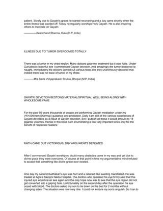 patient. Slowly due to Gayatri’s grace he started recovering and a day came shortly when the
entire illness was warded off. Today he regularly worships Holy Gayatri. He is also inspiring
others to meditate on Gayatri.

--------------Kesrichand Sharma, Kulu (H.P.,India)




ILLNESS DUE TO TUMOR OVERCOMED TOTALLY



There was a tumor in my chest region. Many doctors gave me treatment but it was futile. Under
Gurudeva’s watchful eye I commenced Gayatri devotion. And amazingly the tumor dissolved to
naught. Immediately the doctors carried out various tests and they unanimously declared that
indeed there was no trace of tumor in my chest.

-----------Mrs.Sarla Vidyaprakash Shukla, Bhopal (M.P.,India)




GAYATRI DEVOTION BESTOWS MATERIAL/SPIRITUAL WELL BEING ALONG WITH
WHOLESOME FAME



For the past 50 years thousands of people are performing Gayatri meditation under my
(H.H.Shriram Sharmaji) guidance and protection. Daily I am told of the various experiences of
Gayatri devotees as a result of Gayatri devotion. Ere I publish all these it would amount to 18
gigantic volumes. Hence in this book I am enumerating a few very important ones only for the
benefit of respected readers:




FAITH CAME OUT VICTORIOUS, DRY ARGUMENTS DEFEATED



After I commenced Gayatri worship no doubt many obstacles came in my way and yet due to
divine grace they were overcome. Of course at that point in time my argumentative mind refused
to accept that something like divine grace ever existed.



One day my second Sudhakar’s eye was hurt and a cataract like swelling manifested. He was
treated at Agra’s Sarojini Naidu Hospital. The doctors who operated his eye firmly said that this
injured eye would never see again and the only hope now was to see that the eye region did not
get converted into a gaping hole. Unfortunately on the second day after the operation his eye
oozed with blood. The doctors asked my son to lie down on the bed for 2 months without
changing sides. The situation was now very dire. I could not endure my son’s anguish. So I ran to
 