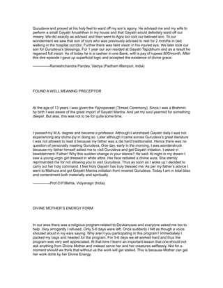 Gurudeva and prayed at his holy feet to ward off my son’s agony. He advised me and my wife to
perform a small Gayatri Anushthan in my house and that Gayatri would definitely ward off our
misery. We did exactly as advised and then went to Agra too visit our beloved son. To our
wonderment we saw that son of ours who was previously advised to rest for 2 months in bed
walking in the hospital corridor. Further there was faint vision in his injured eye. We later took our
son for Gurudeva’s blessings. For 1 year our son resided at Gayatri Tapobhumi and as a result he
regained full vision. As of today he is a cashier in one Bank, with a pay of rupees 800/month. After
this dire episode I gave up superficial logic and accepted the existence of divine grace.

--------------Rameshchandra Pandey, Vaidya (Padham Mainpuri, India)




FOUND A WELL MEANING PRECEPTOR



At the age of 13 years I was given the Yajnopaveet (Thread Ceremony). Since I was a Brahmin
by birth I was aware of the great import of Gayatri Mantra. And yet my soul yearned for something
deeper. But alas, this was not to be for quite some time.



I passed my M.A. degree and became a professor. Although I worshiped Gayatri daily I was not
experiencing any divine joy in doing so. Later although I came across Gurudeva’s great literature
I was not allowed to read it because my father was a die hard traditionalist. Hence there was no
question of personally meeting Gurudeva. One day, early in the morning, I was wonderstruck
because my father himself asked me to visit Gurudeva and get Gayatri initiation. I asked in
bewilderment: Father! Why this sudden change in your stance? He said: At night in my dream I
saw a young virgin girl dressed in white attire. Her face radiated a divine aura. She sternly
reprimanded me for not allowing you to visit Gurudeva. Thus as soon as I woke up I decided to
carry out her holy command. I feel Holy Gayatri has truly blessed me. As per my father’s advice I
went to Mathura and got Gayatri Mantra initiation from revered Gurudeva. Today I am in total bliss
and contentment both materially and spiritually.

--------------Prof.O.P.Mehta, Vidyanagri (India)




DIVINE MOTHER’S ENERGY FORM



In our area there was a religious program related to Devkanyaas and everyone asked me too to
help. Very arrogantly I refused. Only 5-6 days were left. Once suddenly I felt as though a voice
shouted aloud in my ears saying: Why aren’t you participating in this program? Immediately I
packed my bags and headed for the program. For 5-6 days we all worked hard and thus the
program was very well appreciated. At that time I learnt an important lesson that one should not
ask anything from Divine Mother and instead serve her and her creatures selflessly. Not for a
moment should we think that without us the work will get stalled. This is because Mother can get
her work done by her Divine Energy.
 