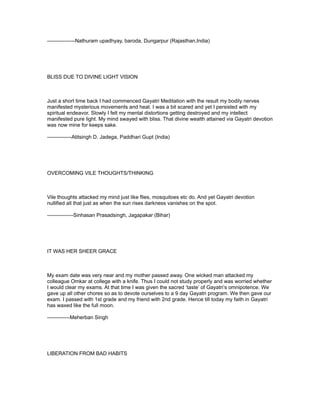 ----------------Nathuram upadhyay, baroda, Dungarpur (Rajasthan,India)




BLISS DUE TO DIVINE LIGHT VISION



Just a short time back I had commenced Gayatri Meditation with the result my bodily nerves
manifested mysterious movements and heat. I was a bit scared and yet I persisted with my
spiritual endeavor. Slowly I felt my mental distortions getting destroyed and my intellect
manifested pure light. My mind swayed with bliss. That divine wealth attained via Gayatri devotion
was now mine for keeps sake.

--------------Atitsingh D. Jadega, Paddhari Gupt (India)




OVERCOMING VILE THOUGHTS/THINKING



Vile thoughts attacked my mind just like flies, mosquitoes etc do. And yet Gayatri devotion
nullified all that just as when the sun rises darkness vanishes on the spot.

---------------Sinhasan Prasadsingh, Jagapakar (Bihar)




IT WAS HER SHEER GRACE



My exam date was very near and my mother passed away. One wicked man attacked my
colleague Omkar at college with a knife. Thus I could not study properly and was worried whether
I would clear my exams. At that time I was given the sacred ‘taste’ of Gayatri’s omnipotence. We
gave up all other chores so as to devote ourselves to a 9 day Gayatri program. We then gave our
exam. I passed with 1st grade and my friend with 2nd grade. Hence till today my faith in Gayatri
has waxed like the full moon.

-------------Meherban Singh




LIBERATION FROM BAD HABITS
 