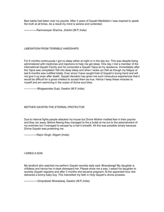 Bad habits had taken over my psyche. After 3 years of Gayatri Meditation I was inspired to speak
the truth at all times. As a result my mind is serene and contented.

--------------Ramnarayan Sharma, Jhankri (M.P.,India)




LIBERATION FROM TERRIBLE HARDSHIPS



For 6 months continuously I got no sleep either at night or in the day too. This was despite being
administered with medicines and injections to help me get sleep. One day I met a member of the
International Gayatri Family and he conducted a Gayatri Yajna at my residence. Immediately after
the Yajna was completed I fell into deep sleep and when I woke up I felt as though my fatigue of
last 6 months was nullified totally. Ever since I have caught hold of Gayatri’s loving hand and will
not give it up even after death. Gayatri devotion has given me such miraculous experiences that it
would be difficult for a gross intellect to accept them as true. Hence I keep these miracles to
myself and am swimming in the ocean of divine soul bliss.

---------------Bhagwandas Gupt, Gwalior (M.P.,India)




MOTHER GAYATRI-THE ETERNAL PROTECTOR



Due to internal fights people attacked my house but Divine Mother instilled fear in their psyche
and they ran away. Before fleeing they managed to fire a bullet at me but to the astonishment of
my enemies too I managed to escape by a hair’s breadth. All this was possible simply because
Divine Gayatri was protecting me.

--------------Rajvir Singh, Aligarh (India)




I SIRED A SON



My landlord who watched me perform Gayatri worship daily said: Bharadwajji! My daughter is
childless and hence her in-laws disrespect her. Please show me a way. I asked his daughter to
worship Gayatri regularly and after 3 months she became pregnant. At the appointed hour she
delivered a bonny baby boy. This intensified my faith in Holy Gayatri’s divine prowess.

---------------Omprakash Bharadwaj, Gwalior (M.P.,India)
 