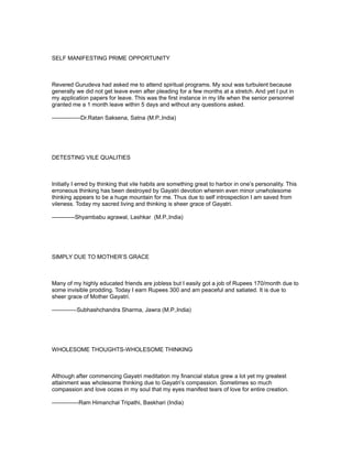 SELF MANIFESTING PRIME OPPORTUNITY



Revered Gurudeva had asked me to attend spiritual programs. My soul was turbulent because
generally we did not get leave even after pleading for a few months at a stretch. And yet I put in
my application papers for leave. This was the first instance in my life when the senior personnel
granted me a 1 month leave within 5 days and without any questions asked.

---------------Dr.Ratan Saksena, Satna (M.P.,India)




DETESTING VILE QUALITIES



Initially I erred by thinking that vile habits are something great to harbor in one’s personality. This
erroneous thinking has been destroyed by Gayatri devotion wherein even minor unwholesome
thinking appears to be a huge mountain for me. Thus due to self introspection I am saved from
vileness. Today my sacred living and thinking is sheer grace of Gayatri.

------------Shyambabu agrawal, Lashkar (M.P.,India)




SIMPLY DUE TO MOTHER’S GRACE



Many of my highly educated friends are jobless but I easily got a job of Rupees 170/month due to
some invisible prodding. Today I earn Rupees 300 and am peaceful and satiated. It is due to
sheer grace of Mother Gayatri.

-------------Subhashchandra Sharma, Jawra (M.P.,India)




WHOLESOME THOUGHTS-WHOLESOME THINKING



Although after commencing Gayatri meditation my financial status grew a lot yet my greatest
attainment was wholesome thinking due to Gayatri’s compassion. Sometimes so much
compassion and love oozes in my soul that my eyes manifest tears of love for entire creation.

--------------Ram Himanchal Tripathi, Baskhari (India)
 