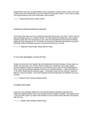 realized that it was now my responsibility to carry out Gayatri’s sacred mission. Hence I live a life
of self control and contribute like a cog in the wheel for this sacred mission. In this manner maybe
I will repay at least an iota of the divine debt I owe to Gayatri.

-------------Girija Shankar Gupt, Gwalior (India)




HARDSHIPS WERE BLESSINGS IN DISGUISE



There was a time when even minor obstacles induced extreme pain in my heart. I would curse my
fate and Almighty god too in a foolish manner. This state transformed totally ever since I started
Gayatri worship. My mind oozed with so much valor and self belief that more intense hardships
appeared divine blessings for me. This helps me overcome all obstacles that obstruct my goal of
spirituality. Today not taking but giving is a source of immense joy in my life.

---------------Rajendra Prasad Singh, Hatiya (Ranchi, India)




AT THE VERY BEGINNING I FOUND MY PATH



Initially I commenced minor Gayatri rites which destroyed my bodily illnesses of many years at a
stretch. My mind said to me: If minor rites can destroy your bodily pain won’t major Gayatri
worship/meditation endeavors liberate your soul from the vicious cycle of infinite births/deaths?
Thus I commenced intense austerities in the form of 5 small Anushthans, 1 potent Anushthan of
0.125 million Gayatri Mantra chanting (Japa), 1 Chanrayan Vrata (vow) etc wherein I observed
Mauna or silence of speech. I just cannot describe fully the infinite bliss and fulfillment my soul is
enjoying.

------------Dayaram Soni, Suneta (Jhalawad,India)



ATTAINED FIRST RANK



I was not a very intelligent student but I was told that Gayatri meditation augments one’s
intellectual capacity greatly. Hence every student should meditate on Gayatri. I did exactly this for
1 year and when I gave my exams I was amazed to see my results which said that I had passed
with first rank.

---------------Rajdev Ojha, Duliajam (Assam,India)
 