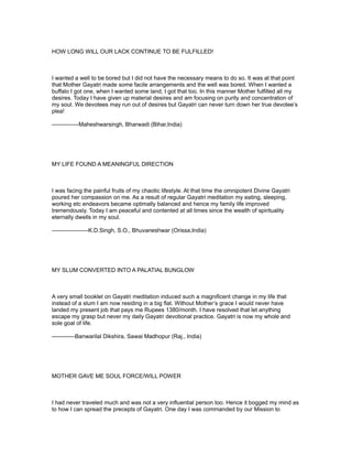 HOW LONG WILL OUR LACK CONTINUE TO BE FULFILLED!



I wanted a well to be bored but I did not have the necessary means to do so. It was at that point
that Mother Gayatri made some facile arrangements and the well was bored. When I wanted a
buffalo I got one, when I wanted some land, I got that too. In this manner Mother fulfilled all my
desires. Today I have given up material desires and am focusing on purity and concentration of
my soul. We devotees may run out of desires but Gayatri can never turn down her true devotee’s
plea!

--------------Maheshwarsingh, Bharwadi (Bihar,India)




MY LIFE FOUND A MEANINGFUL DIRECTION



I was facing the painful fruits of my chaotic lifestyle. At that time the omnipotent Divine Gayatri
poured her compassion on me. As a result of regular Gayatri meditation my eating, sleeping,
working etc endeavors became optimally balanced and hence my family life improved
tremendously. Today I am peaceful and contented at all times since the wealth of spirituality
eternally dwells in my soul.

-------------------K.D.Singh, S.O., Bhuvaneshwar (Orissa,India)




MY SLUM CONVERTED INTO A PALATIAL BUNGLOW



A very small booklet on Gayatri meditation induced such a magnificent change in my life that
instead of a slum I am now residing in a big flat. Without Mother’s grace I would never have
landed my present job that pays me Rupees 1380/month. I have resolved that let anything
escape my grasp but never my daily Gayatri devotional practice. Gayatri is now my whole and
sole goal of life.

------------Banwarilal Dikshira, Sawai Madhopur (Raj., India)




MOTHER GAVE ME SOUL FORCE/WILL POWER



I had never traveled much and was not a very influential person too. Hence it bogged my mind as
to how I can spread the precepts of Gayatri. One day I was commanded by our Mission to
 