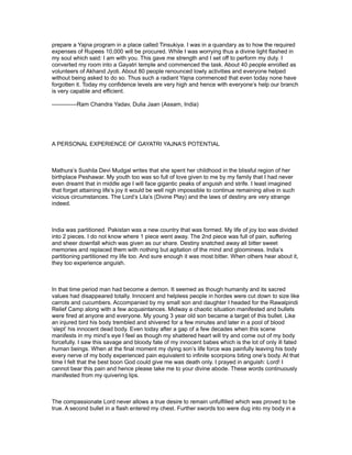 prepare a Yajna program in a place called Tinsukiya. I was in a quandary as to how the required
expenses of Rupees 10,000 will be procured. While I was worrying thus a divine light flashed in
my soul which said: I am with you. This gave me strength and I set off to perform my duty. I
converted my room into a Gayatri temple and commenced the task. About 40 people enrolled as
volunteers of Akhand Jyoti. About 80 people renounced lowly activities and everyone helped
without being asked to do so. Thus such a radiant Yajna commenced that even today none have
forgotten it. Today my confidence levels are very high and hence with everyone’s help our branch
is very capable and efficient.

-------------Ram Chandra Yadav, Dulia Jaan (Assam, India)




A PERSONAL EXPERIENCE OF GAYATRI YAJNA’S POTENTIAL



Mathura’s Sushila Devi Mudgal writes that she spent her childhood in the blissful region of her
birthplace Peshawar. My youth too was so full of love given to me by my family that I had never
even dreamt that in middle age I will face gigantic peaks of anguish and strife. I least imagined
that forget attaining life’s joy it would be well nigh impossible to continue remaining alive in such
vicious circumstances. The Lord’s Lila’s (Divine Play) and the laws of destiny are very strange
indeed.



India was partitioned. Pakistan was a new country that was formed. My life of joy too was divided
into 2 pieces. I do not know where 1 piece went away. The 2nd piece was full of pain, suffering
and sheer downfall which was given as our share. Destiny snatched away all bitter sweet
memories and replaced them with nothing but agitation of the mind and gloominess. India’s
partitioning partitioned my life too. And sure enough it was most bitter. When others hear about it,
they too experience anguish.



In that time period man had become a demon. It seemed as though humanity and its sacred
values had disappeared totally. Innocent and helpless people in hordes were cut down to size like
carrots and cucumbers. Accompanied by my small son and daughter I headed for the Rawalpindi
Relief Camp along with a few acquaintances. Midway a chaotic situation manifested and bullets
were fired at anyone and everyone. My young 3 year old son became a target of this bullet. Like
an injured bird his body trembled and shivered for a few minutes and later in a pool of blood
‘slept’ his innocent dead body. Even today after a gap of a few decades when this scene
manifests in my mind’s eye I feel as though my shattered heart will try and come out of my body
forcefully. I saw this savage and bloody fate of my innocent babes which is the lot of only ill fated
human beings. When at the final moment my dying son’s life force was painfully leaving his body
every nerve of my body experienced pain equivalent to infinite scorpions biting one’s body. At that
time I felt that the best boon God could give me was death only. I prayed in anguish: Lord! I
cannot bear this pain and hence please take me to your divine abode. These words continuously
manifested from my quivering lips.



The compassionate Lord never allows a true desire to remain unfulfilled which was proved to be
true. A second bullet in a flash entered my chest. Further swords too were dug into my body in a
 