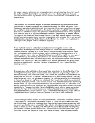 few areas. It was like a ferocious lion savagely tearing my skin with its sharp claws. Very shortly
the grief of my child’s death and my own wounds turned into a deafening silence. This was
because unconsciousness engulfed me and thus became oblivious to the pain and strife of the
external world.



I was operated in a Rawalpindi Hospital. Bullets were removed from my wounded body. Even
death refused to shower compassion and instead tauntingly left me. My life was saved. From
Rawalpindi I was taken to a Delhi Hospital. Avin Hospital and American Hospital for some reason
are bound to my destiny for years together. The bullets had shattered my bodily organs so badly
that I was like a half dead corpse. The right half of the body was lifeless and my hands, legs and
trunk could not move at all. My daily chores were carried out lying listlessly on the bed. Medical
complications like kidney pain, less urination, blurring of eye sight, anemia, nervous dysfunction,
bouts of unconscious states, bones becoming very weak etc set in savagely. Day in and day out I
faced operations, injections and other treatments. For 5 years at a stretch I was hospitalized in
Delhi, Agra, Simla, Aligarh, Mathura, Vrindavan etc (India).



At last my health improved a bit and physically I somehow managed to become a bit
independent. Thus I was taken home. And yet where was peace and contentment? Many
diseases were after my blood so as to say. Bouts of unconsciousness, urine problems, kidney
pain, nerve weakness etc refused to release me from bodily agony. I had been given a lot of
medical treatment but my mind was dissatisfied. I said to myself: Since my life has been spared
we must find a way of overcoming these diseases and their resultant hardships. Medical
treatment was persisted with. Simultaneously my mind was now inclined towards spirituality and
now I felt more than doctors it was god only who could help me lead a better life. When I heard
about some realized saints I somehow managed to associate with them. I prayed that their
blessings cure me.



One day (maybe a Punjabi) told me: Everyday a Yajna is conducted at Gayatri Tapobhumi. You
should go there regularly. Yajnas help overcome various diseases. Very recently a patient who
attended this Yajna came back totally cured. Thus I went to the Tapobhumi and there I found the
atmosphere and attitude of its members very sacred and pure. As and when possible I attended
these Yajnas. And yet my frail faith was not very sure that my illness would be cured substantially.
In the month of May a very big Yajna was scheduled. Many people from outside too participated.
A mentally challenged girl from a place called Kanvas in Kota, Rajasthan came to this Yajna along
with her father. The Yajna proved very beneficial for her and she was cured in a major way. I was
witness to this miraculous cure. Similarly a lady from Bhavnagar, Gujarat who suffered from major
epileptic fits for 7 years arrived at the Yajna. In fact 2 ladies had to help her walk properly. After
attending this Yajna for 1 month she was cured totally. Acharyaji (our revered author) blesses
many sad and sorrowful people via these Yajnas. I was told about this by many people but it was
only when I witnessed the above cures I too resolved to take part in these holy Yajnas.



I asked Acharayaji: Will my disease also be cured like those 2 women were cured? He answered:
I cannot vouch for it emphatically because the Science of Yajnas has almost been totally been
lost. And although I have some knowledge about these Yajnas I cannot give any guarantee but I
can assure you that the sacred fumes of the Yajna will give at least some respite to your disease
and to an extent your mind will attain purity. Although this answer did not satisfy me completely
yet I resolved to at least give it a fair trial. For 3 months continuously I participated in the Yajna
both in the morning and evening on a daily basis. As per Acharyaji’s sage counsel I constantly
 