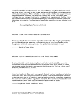could not walk till this blood flow stopped. Two and a half furlong away from where I sat was an
old house. When I tried to get up later the wall nearby collapsed badly and the road was piled up
with mud and brick pieces. When I looked at my watch I realized that this foot injury of mine was
definitely a blessing in disguise. This is because if my foot was not hurt I would have been
walking on the road exactly at the time when the big wall on its edge collapsed. Realizing that my
life was saved I thanked Holy Gayatri for transforming my dire destiny of death into a mere foot
injury. Later at home when I meditated tears of gratefulness flowed from my eyes at Mother’s holy
feet.

----------------Ramdayal Upadhyay, Rohansi (M.P., India)




MOTHER’S GRACE HELPS ME ATTAIN MENTAL CONTROL



Previously I thought that mind control is impossible to achieve but after doing Gayatri meditation
my mind is slowly become powerful in a controlled manner. My mind now oozes with sacred
thoughts and sentiments and every now and then spiritual bliss manifests in my soul.

--------------Shambhu Prasad Aditya




MOTHER GAYATRI’S IMPECCABLE PROTECTION DURING DIRE TIMES



If some undesirable event is to occur my heart beats faster. Later I realized that when one
commences Gayatri devotion Mother forewarns her devotees in the above manner so that the
devotees can combat dire events in a prepared and befitting manner. This is an indirect way of
Mother to protect her beloved devotees.



Once I was heading for Dalan and it was very dark. Suddenly my heart beats became faster than
normal and hence after turning backwards I lit my lantern. And to my horror a deadly venomous
snake was lying ahead on the road. If my heart had not forewarned me I would have stepped on
this snake and death would have engulfed me in seconds. If I sit to write innumerable other such
incidences when Gayatri saved me, an entire volume would have to be written.

------------Vijay Kumar Solanki, Karwal (M.P., India)




DIRECT EXPERIENCES OF GAYATRI PRACTICES
 