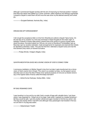 Although I commenced Gayatri worship with the aim of improving my financial position I realized
that when this desire was fulfilled my 2 prime ‘enemies’ called indolence and lethargy augmented.
I prayed to Gayatri to ward them off and once this was done my life attained serenity and untold
joy.

---------------Durgalal Dakheda, Kachola (Raj., India)




DREAM AND APT ARRANGEMENT



I did not get the acceptance letter on time from Shantikunj to attend a Gayatri Yajna Camp. On
the last day of my vacation my mind was immersed in these thoughts for the entire night. In
between I entered a drowsy state where I dreamt that at the centre of a group of great saints
stood Gurudeva. Gurudeva asked me: Will you not come to Shantikunj? Immediately I got up.
Next day I got my vacation extended, made arrangements for expenses and reserved train tickets
for Shantikunj (Haridwar, India). This was the first time I attended a Gayatri Camp and had the
first Darshan (holy vision) of revered Gurudeva.

-----------Pratap Shinde, Viralgam (Nagda, India)




GAYATRI MEDITATION GIVES ME A DIVINE VISION OF GOD’S COSMIC FORM



I commence meditation on Mother Gayatri’s holy form but later it gets transformed into a divine
vision of God’s cosmic form (Viraat). This vision is so ecstatic but alas, my frail speech cannot
describe even an iota of its bliss If these minor spiritual practices of mine are so blissful what to
say of the highest state of trance called Nirvikalpa Samadhi?

--------------Ashok Kumar Kashyap, Godiya (Mah., India)




MY BAG REMAINED SAFE



I was traveling in a bus and by my side I had a couple of bags with valuable items. I got down
where I was supposed to. I forgot one of my bags. Later when I realized my mistake somehow I
felt they would be safe. I got into another vehicle and again traveled to find the bus which I did.
The bag was exactly where I had left it and although many passengers had traveled in the bus
not one item in my bag was stolen.

--------------Satyanarayan Tripathi
 