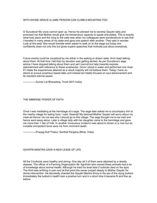WITH DIVINE GRACE A LAME PERSON CAN CLIMB A MOUNTAIN TOO



O Gurudeva! My voice cannot open up. Hence he advised me to worship Gayatri daily and
promised me that Mother would give me tremendous capacity to speak articulately. This is exactly
what took place and the icing to the cake was when my colleagues were wonderstruck to see that
I traveled in many areas of my state and gave one speech after another. They said in wonder:
Look at this lady! She would tremble when asked to walk on to the stage but today she
confidently does not only this but gives superb speeches that motivate just about everybody.



Future events could be visualized by me either in the waking or dream state. And I kept talking
about them. At that time I felt that my devotion was getting tainted. As per Gurudeva’s sage
advice I have stopped talking about them and yet I cannot but help inwardly express
astonishment with reference to these prophecies. Once I stood in water and performed one ritual.
If I relate the experiences attained as a result majority will not believe them. Today I have no
desire to pursue prophecy based talks and instead am totally focused on soul advancement and
its resultant eternal peace.

---------------Sumer Lal Bharadwaj, Tirodi (M.P.,India)




THE IMMENSE POWER OF FAITH



Once I was meditating at the hermitage of a sage. The sage later asked me to accompany him to
the nearby village for eating food. I said: Swamiji! My beloved Mother Gayatri will worry about my
meal ad hence I do not see why I should go to this village. The sage thought me to be mad and
hence went away alone. Later a village lady with her daughter came to the hermitage and gave
me more than 1 liter of milk. In another miraculous incident I was about to drown in a river but an
invisible omnipotent force save me from imminent death.

---------------Prayag Dutt Thakur, Santhal Pargana (Bihar, India)




GAYATRI MANTRA GAVE A NEW LEASE OF LIFE



All the 3 bullocks were healthy and strong. One day all 3 of them were attacked by a deadly
disease. The officer of a Farming Organization Mr. Agnihotri who owned these animals had a lot
of knowledge about animal health. Although he tried his level best 2 bullocks died on the spot.
The third was writhing in pain and at that point the owner prayed deeply to Mother Gayatri for
divine intervention. He devotedly chanted the Gayatri Mantra thrice in the ear of the dying bullock.
Immediately the bullock’s health took a positive turn and in a short time it became fit and fine as
before.
 