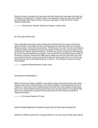 Similarly one day my daughter who was down with high virulent fever was saved from death due
to Gayatri’s holy blessings. In another incident I was operated for piles and when other patients
were discharged after 8 days minimum I was given discharge in 3 days flat. All this is sheer
Gayatri’s benign grace.

---------------Suresh Kumar Kaushik, Sanatorium Inspector, Lodam (India)




MY LIFE WAS PROTECTED



Yajna preparations were being made in Ravayvaar. My friends told me to leave only after the
Yajna concluded. The problem was that I had made plans for traveling and that too for Gayatri
Mission purposes. Hence with due permission, I left that place on a cycle. At a very short distance
I suddenly started remembering Gurudeva very deeply. It seemed he was rying to subtly convey
something but I failed to grasp the meaning. I continued my journey but again at a short distance
the mud on the ground became very slippery. Thus my self and my cycle were flung at a depth of
25 feet into a big hole. Farmers from fields near by helped me come out of this hole. Every one
was amazed to see that my body was devoid of even one small scratch when it is normal to get
extremely badly injured while falling deep into a hole thus. This definitely is the grace of Super
Power Gayatri.

--------------Ayodhya Prasad Maharana, Lodam (India)




HER GRACE SUPPRESSED IT



Before I commenced Gayatri meditation I was totally unaware that Gayatri’s grace super-cedes
infinitely all the power of all great Kings of the world put together. Some people joined forces to
malign me. I had to even face ministerial pressure but when they hired a lawyer the latter gave
them such a verbal backlash that they were forced to give up acting against me wrongfully. After
that my soul advancement practices are becoming more and more profound and all this is
Gayatri’s divine glory.

--------------R.S.Jauhari, Bareily (U.P.,India)




SUPER TRANSFORMATION OF MENTAL QUALITIES, ACTIONS AND CHARACTER



Although it is Mother’s grace that in my legal profession I have won many intricate cases with her
 