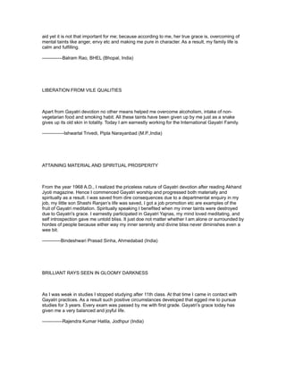 aid yet it is not that important for me; because according to me, her true grace is, overcoming of
mental taints like anger, envy etc and making me pure in character. As a result, my family life is
calm and fulfilling.

-------------Balram Rao, BHEL (Bhopal, India)




LIBERATION FROM VILE QUALITIES



Apart from Gayatri devotion no other means helped me overcome alcoholism, intake of non-
vegetarian food and smoking habit. All these taints have been given up by me just as a snake
gives up its old skin in totality. Today I am earnestly working for the International Gayatri Family.

--------------Ishwarlal Trivedi, Pipla Narayanbad (M.P.,India)




ATTAINING MATERIAL AND SPIRITUAL PROSPERITY



From the year 1968 A.D., I realized the priceless nature of Gayatri devotion after reading Akhand
Jyoti magazine. Hence I commenced Gayatri worship and progressed both materially and
spiritually as a result. I was saved from dire consequences due to a departmental enquiry in my
job, my little son Shashi Ranjan’s life was saved, I got a job promotion etc are examples of the
fruit of Gayatri meditation. Spiritually speaking I benefited when my inner taints were destroyed
due to Gayatri’s grace. I earnestly participated in Gayatri Yajnas, my mind loved meditating, and
self introspection gave me untold bliss. It just doe not matter whether I am alone or surrounded by
hordes of people because either way my inner serenity and divine bliss never diminishes even a
wee bit.

------------Bindeshwari Prasad Sinha, Ahmedabad (India)




BRILLIANT RAYS SEEN IN GLOOMY DARKNESS



As I was weak in studies I stopped studying after 11th class. At that time I came in contact with
Gayatri practices. As a result such positive circumstances developed that egged me to pursue
studies for 3 years. Every exam was passed by me with first grade. Gayatri’s grace today has
given me a very balanced and joyful life.

-------------Rajendra Kumar Hatila, Jodhpur (India)
 