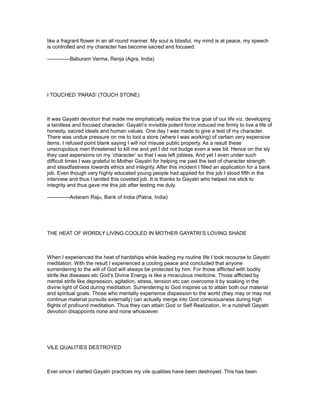 like a fragrant flower in an all round manner. My soul is blissful, my mind is at peace, my speech
is controlled and my character has become sacred and focused.

-------------Baburam Varma, Renja (Agra, India)




I TOUCHED ‘PARAS’ (TOUCH STONE)



It was Gayatri devotion that made me emphatically realize the true goal of our life viz. developing
a taintless and focused character. Gayatri’s invisible potent force induced me firmly to live a life of
honesty, sacred ideals and human values. One day I was made to give a test of my character.
There was undue pressure on me to loot a store (where I was working) of certain very expensive
items. I refused point blank saying I will not misuse public property. As a result these
unscrupulous men threatened to kill me and yet I did not budge even a wee bit. Hence on the sly
they cast aspersions on my ‘character’ so that I was left jobless. And yet I even under such
difficult times I was grateful to Mother Gayatri for helping me past the test of character strength
and steadfastness towards ethics and integrity. After this incident I filled an application for a bank
job. Even though very highly educated young people had applied for this job I stood fifth in the
interview and thus I landed this coveted job. It is thanks to Gayatri who helped me stick to
integrity and thus gave me this job after testing me duly.

-------------Avtaram Raju, Bank of India (Patna, India)




THE HEAT OF WORDLY LIVING COOLED IN MOTHER GAYATRI’S LOVING SHADE



When I experienced the heat of hardships while leading my routine life I took recourse to Gayatri
meditation. With the result I experienced a cooling peace and concluded that anyone
surrendering to the will of God will always be protected by him. For those afflicted with bodily
strife like diseases etc God’s Divine Energy is like a miraculous medicine. Those afflicted by
mental strife like depression, agitation, stress, tension etc can overcome it by soaking in the
divine light of God during meditation. Surrendering to God inspires us to attain both our material
and spiritual goals. Those who mentally experience dispassion to the world (they may or may not
continue material pursuits externally) can actually merge into God consciousness during high
flights of profound meditation. Thus they can attain God or Self Realization. In a nutshell Gayatri
devotion disappoints none and none whosoever.




VILE QUALITIES DESTROYED



Ever since I started Gayatri practices my vile qualities have been destroyed. This has been
 