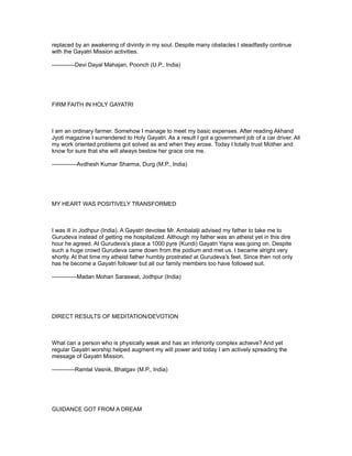 replaced by an awakening of divinity in my soul. Despite many obstacles I steadfastly continue
with the Gayatri Mission activities.

------------Devi Dayal Mahajan, Poonch (U.P., India)




FIRM FAITH IN HOLY GAYATRI



I am an ordinary farmer. Somehow I manage to meet my basic expenses. After reading Akhand
Jyoti magazine I surrendered to Holy Gayatri. As a result I got a government job of a car driver. All
my work oriented problems got solved as and when they arose. Today I totally trust Mother and
know for sure that she will always bestow her grace one me.

-------------Avdhesh Kumar Sharma, Durg (M.P., India)




MY HEART WAS POSITIVELY TRANSFORMED



I was ill in Jodhpur (India). A Gayatri devotee Mr. Ambalalji advised my father to take me to
Gurudeva instead of getting me hospitalized. Although my father was an atheist yet in this dire
hour he agreed. At Gurudeva’s place a 1000 pyre (Kundi) Gayatri Yajna was going on. Despite
such a huge crowd Gurudeva came down from the podium and met us. I became alright very
shortly. At that time my atheist father humbly prostrated at Gurudeva’s feet. Since then not only
has he become a Gayatri follower but all our family members too have followed suit.

-------------Madan Mohan Saraswat, Jodhpur (India)




DIRECT RESULTS OF MEDITATION/DEVOTION



What can a person who is physically weak and has an inferiority complex achieve? And yet
regular Gayatri worship helped augment my will power and today I am actively spreading the
message of Gayatri Mission.

------------Ramlal Vasnik, Bhatgav (M.P., India)




GUIDANCE GOT FROM A DREAM
 