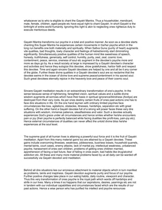 whatsoever as to who is eligible to chant the Gayatri Mantra. Thus a householder, mendicant,
male, female, children, aged people etc have equal right to chant Gayatri. In short Gayatri is the
birthright of entire world humanity. Ignoring this right is akin to neglecting ones righteous duty to
execute meritorious deeds.



Gayatri Mantra transforms our psyche in a total and positive manner. As soon as a devotee starts
chanting this Super Mantra he experiences certain movements in his/her psyche which in the
long run benefits one both materially and spiritually. When Sattva Guna (purity of heart) augments
vile qualities, bad thoughts, lowly character and feelings of hatred/enmity start diminishing
significantly. Simultaneously positive qualities of the human mind like sweetness of speech,
honesty, truthfulness, generosity, self control, humility, purity, zest, zeal, cosmic love,
contentment, peace, service, oneness of soul etc augment in the devotee’s psyche more and
more as days go by. As a result society at large is impressed by a Gayatri devotee’s character
and activities and hence they eulogize this devotee, show gratefulness, harbor faith and respect
this devotee. Time and again sincere Gayatri devotees are helped by one and all be it any corner
of the globe. Further these divine qualities in a Gayatri devotee’s soul are so nectarine that the
devotee swims in the ocean of divine love and supreme peace/contentment in his sacred soul.
Such great devotees eternally rejoice in the heavenly love and peace of their cosmic soul.



Sincere Gayatri meditation results in an extraordinary transformation of one’s psyche. In the
sense because sense of right/wrong, farsighted vision, spiritual values and a subtle divine
wisdom augments all sorrows which have their basis in spiritual ignorance/blindness (Avidya) are
destroyed from their very roots. As per ones destiny certain fruits of ones past actions one has to
face dire situations in life. On the one hand laymen with ordinary limited psyches face
circumstances like loss, agitations, obstacles, illnesses, hardships, separation etc with great
suffering. On the other hand a Gayatri devotee full of a strong will power faces these very dire
situations with wisdom, immense patience, steadfastness and valor. Such a devotee actually
experiences God’s grace under all circumstances and hence smiles whether he/she encounters
pain or joy (their psyche is perfectly balanced while facing dualities like profit-loss, pain-joy etc).
Hence external circumstances of dualities can never affect the untold divine bliss he/she
experiences at the soul level.



The supreme goal of all human lives is attaining a powerful soul force and it is the fruit of Gayatri
meditation. Apart from this many material gains too are attained by a Gayatri devotee. These
gains include overcoming illnesses, weakness, joblessness, business losses, household quarrels,
mental taints, court cases, enemy attacks, lack of marital joy, intellectual weakness, unbalanced
psyche, harassment of ones own children, problems of getting ones children married,
apprehension of facing a bad future, fear of failing in ones exam, bad habits like drug/alcohol
addiction etc. All these and many more material problems faced by us all daily can be warded off
successfully via Gayatri devotion and meditation.



Behind all dire situations lies our erroneous attachment to material objects which in turn manifest
as problems, taints and inaptness. Gayatri devotion augments purity and focus of our psyche.
Further positive changes take place in our eating habits, daily routine, viewpoint and character.
Thus this very transformation of ones psyche is the royal path which wards off hardships and
strife in our lives. Many a times it so happens that our aspirations, desires, yearnings etc are not
in tandem with our individual capabilities and circumstances faced which are the results of our
past actions. Hence a wise person who has purified his intellect and psyche renounces
 