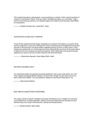 This incident took place a decade back. I was worshiping in a temple. There I joined members of
a branch of Yug Nirman Yojana. That very night I visualized Gurudeva in a vivid dream. Later I
met him at the closing ceremony of a Gayatri program and indeed my life has been duly fulfilled
by his guidance.

-------------Kailash Chandra Vani, Jowat (M.P., India)




AUSTERITIES-A SURE SHOT ‘WEAPON’



I have directly experienced that Gayatri austerities are ‘weapons’ that destroy our psychic taints
and thus augment our soul force. Although the fruits of true penance are farsighted and long term
yet even in the short term one gains wisdom regarding solving of minor or major crisis in one’s
material and spiritual life. It is on this basis that one’s individual life and hence of the world attains
a radiant future full of material and spiritual prosperity. When selfish gains are ignored they get
replaced by a sense of service to world creatures and world well being.

---------------Rameshwar Agrawal, Hazari Bagh (Delhi, India)




MOTHER’S INVISIBLE HELP



Our household wealth and property was being partitioned. I got a very small portion of it. Yet I
never stopped worshiping Mother Gayatri. In a short time I bought my own house and all my
basic needs were fulfilled. I am ever grateful to Gayatri for pouring her blessings on me.

-------------Ramchandra Rathod




BAD HABITS & ADDICTIONS OVERCOMED



The superb results of Gayatri meditation have been witnessed by me. It helped me overcome
crazy addictions to smoking cigarettes, seeing movies very frequently and misusing my hard
earned money. As a result I have become a strong and focused person.

------------Santlal Kaushik, Sikar (India)
 